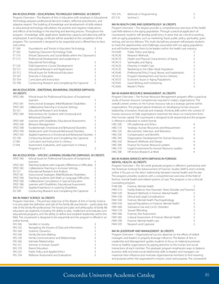Concordia University Academic Catalog 85
FAS 576	 Methods in Programming	 3
ED 510	 Seminar C	 3
MA IN HEALTH CARE AND GERONTOLOGY: 36 CREDITS
Program Overview – This degree provides a comprehensive overview of the health
care field relative to the aging population. Through a practical application of
coursework, students will develop proficiency in areas that are critical to working
with an aging population, such as marketing, fraud, public policy, spirituality, grant
writing, and service delivery. This multi-disciplinary program will prepare students
to meet the opportunities and challenges associated with our aging population,
and will further prepare them to be leaders within the health care industry.
HCA500	 Public Policy and Aging	 3
HCA530	 Research Methods	 3
HCA510	 Health and Physical Characteristics of Aging	 3
HCA515	 Spirituality and Aging	 3
HCA520	 Diversity in Health Care	 3
HCA535	 Marketing to the Older Adult Population	 3
HCA540	 Professional Ethics, Fraud, Abuse, and Exploitation	 3
HCA525	 Program Development and Service Delivery	 3
HCA555	 Economic Issues in Aging Populations	 3
HCA545	 Grant Writing and Fundraising	 3
HCA565	 Master’s Thesis	 3
MA IN HUMAN RESOURCE MANAGEMENT: 36 CREDITS
Program Overview – The Human Resource Management program offers a practical
study of human resource competencies required in today’s organizations. The
overall context centers on the human resource role as a strategic partner within
organizations. The program places emphasis on developing human resource
leadership, innovation, financial, and strategic thinking skills within the context of
human resources to help organizations maximize the return on investment from
their human capital. The coursework is designed to be sequential and the program
is offered in a blended or online format.
HRG 500	 HR Leadership and Ethics	 4
HRG 510	 Strategic Human Resources and Measurement	 4
HRG 520	 Recruitment, Selection, and Retention	 4
HRG 530	 Compensation and Benefits	 4
HRG 540	 Organization Development for Human Resources	 4
HRG 550	 Research Methods and Design	 4
HRG 560	 Finance for Human Resource Leaders	 4
HRG 570	 Legal Environment for Human Resource Leaders	 4
HRG 580	 HR Action Research at Work	 4
MA IN HUMAN SERVICES WITH EMPHASIS IN FORENSIC
MENTAL HEALTH: 36 CREDITS
Program Overview – This 36-credit graduate program is offered in partnership with
the American Institute for Advancement of Forensic Studies (AIAFS) and is entirely
online. It focuses on the direct relationship between mental health and the law.
The program provides students with a comprehensive overview of the field of
forensic mental health and related systems of care. The program is not a clinical/
counseling program.
FHM 500	 Forensic Mental Health	 3
FMH 510	 Family Violence, Post-Traumatic Stress Disorder, and Trauma	3
FMH 520	 Research Methods in Forensic Mental Health	 3
FMH 530	 Ethical and Legal Considerations	 3
FMH 540	 Forensic Mental Health Psychopathology	 3
FMH 550	 Special Populations in Forensic Mental Health	 3
FMH 560	 Substance Use and Co-Oc Disorders	 3
FMH 570	 Sexual Offending	 3
FMH 580	 Forensic Risk Assessment	 3
FMH 585	 Cultural Assessment of Forensic Mental Health	 3
FMH 590	 Forensic Mental Health Law	 3
FMH 595	 Research and Capstone	 3
MA IN LEADERSHIP AND MANAGEMENT: 36 CREDITS
Program Overview – Organizational success depends on the efforts of skilled
managers and leaders to properly leverage influence. The Master of Arts in
Leadership and Management guides students to focus on helping businesses
thrive as healthy organizations by paying attention to the human and social
interactions of each member. This graduate program emphasizes ways to balance
business skills and inter-social relationship skills so leaders and managers can
maximize their influence and motivate organizational members to find meaning
and purpose within the organization’s mission, vision and purpose. The coursework
MA IN EDUCATION – EDUCATIONAL TECHNOLOGY EMPHASIS: 30 CREDITS
Program Overview – The Masters of Arts in Education with emphasis in Educational
Technology prepares professional decision makers, reflective practitioners, and
adaptive experts. The building of knowledge and development of skills related
to educational technology will address the positive and negative implications
and effects of technology in the teaching and learning process. Throughout the
program - knowledge, skills, application, leadership, capacity and planning will be
emphasized. A technology certificate will be awarded at the completion of the
program. The coursework is designed to be sequential and is offered face-to-face
and online.
ET 500	 Foundations and Trends in Education Technology	 3
ET 505	 Exploring Classroom Technology Tools	 3
ET 510	 Virtual Classrooms and Social Media within the Classroom	3
ET 515	Professional Development and Leadership in
Educational Technology	 3
ET 520	 Field Experience: Course Development	 3
ED 521	 Educational Research and Applications	 3
ED 512 	 Ethical Issues for Professional Educators 	 3
ED 507	 Diversity in Education	 3
ED 554	 Curriculum and Instruction	 3
ED 590	 Conducting Research and Completing the Capstone	 3
MA IN EDUCATION – EMOTIONAL BEHAVIORAL DISORDER EMPHASIS:
39 CREDITS
SPED 580	 Ethical Issues for Professional Educators of Exceptional
	Learners	 3
SPED 581	 Instructional Strategies: Mild/Moderate Disabilities	 3
SPED 583	 Collaborative Teaching in Inclusive Settings	 3
ED 521	 Educational Research and Analysis	 3
SPED 584	Interventions for Students with Emotional and
Behavioral Disorders	 3
SPED 586	 Learners with Disabilities: Educational Assessment	 3
SPED 596	 Behavior Management	 3
SPED 598	 Fundamentals: Emotional and Behavioral Disorders	 3
SPED 599	 Adolescents with Emotional Behavioral Disorders	 3
SPED 595	 Applied Experience in Emotional and Behavioral Disorders	 3
ED 590	 Conducting Research and Completing the Capstone	 3
CI 560 	 Curriculum and Instruction in Literacy	 3
CI 564 	 Assessment, Evaluation, and Supervision in Literacy
	 Programs K-12	 3
MA IN EDUCATION – SPECIFIC LEARNING DISABILITIES EMPHASIS: 30 CREDITS
SPED 580	 Ethical Issues for Professional Educators of Exceptional
	Learners	 3
SPED 582	 Teaching Students with Linguistic Differences or Difficulties	 3	
SPED 583	 Collaborative Teaching in Inclusive Settings	 3
ED 521	 Educational Research and Analysis	 3
SPED 581	 Instructional Strategies: Mild/Moderate Disabilities	 3
SPED 590	 Teaching students with Math or Language Difficulties	 3
SPED 589	 Collaborative Consultation in Special Education	 3
SPED 586	 Learners with Disabilities: Educational Assessment	 3
SPED 591	 Applied Experience in Learning Disabilities	 3
ED 590	 Conducting Research and Completing the Capstone	 3
MA IN FAMILY SCIENCE: 36 CREDITS
Program Overview – The primary objective of the Master of Arts in Family Science
is to articulate the definition and role of the family life practitioner – particularly the
role of the family life professional. The broad principles and philosophy of family life
education are explored, including the ability to plan, implement and evaluate such
educational programs, and the ability to define and establish leadership within the
field. The coursework is designed to be sequential and the program is offered in an
online format.
FAS 506	 Families in Society	 3
FAS 532	 Navigating the Oceans of Data and Information	 3
FAS 504	 Systemic Dynamics	 3
FAS 540	 Family Decision Making	 3
FAS 530	 Family Communication and Relationships	 3
FAS 560	 Intimate Relationships	 3
FAS 551	 Seminar in Human Growth	 3
FAS 570	 Parent Education	 3
FAS 525	 Public Policy and Applied Ethics	 3
FAS 534	 Reflexive Assessment and Evaluations	 3
 