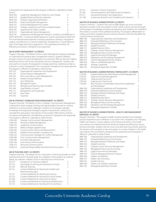 Concordia University Academic Catalog 86
ED 537	 Inclusion in Diverse Classrooms	 3
ED 560	 Clinical Experience and Professional Foundations	 6
ED 521	 Educational Research and Applications	 3
ED 590	 Conducting Research and Completing the Capstone 	 3
MASTER OF BUSINESS ADMINISTRATION: 42 CREDITS
Program Overview – Students who earn an MBA degree use cross-curriculum
education activities to become experts in their chosen industry during the length
of the program. Knowledge and practical experience give students the confidence
they need to succeed in their professional setting. The program, offered both on-
campus and online, explores business trends and events, and how they affect the
current business environment.
MBA 500	 Organizational Leadership and Development	 3
MBA 520	 Integrated Marketing Communication	 3
MBA 510	 Managerial Research Methods and Design	 3
MBA 505	 Global Economics	 3
MBA 515	 Applied Business Ethics	 3
MBA 525	 Strategic Human Resource Management	 3
MBA 530	 Managerial Finance and Accounting	 3
MBA 535	 Legal Environment for Managers	 3
MBA 605	 Operations and Technology Management	 3
MBA 610	 Tools for Managerial Decision Analysis	 3
MBA 630	 Topics in Global Management	 3
MBA 620	 Strategic Leadership	 3
MBA 705	 Managerial Application Portfolio	 6
MASTER OF BUSINESS ADMINISTRATION-CYBERSECURITY: 42 CREDITS
CYB 500 	 Federal Cybersecutiry Policy Review and Risk Management 	 3
CYB 501	 Cybersecurity Risk Management 	 3
CYB 502 	 Cybersecurity Practicum I 	 3
CYB 503 	 Cybersecutiry Practicum II 	 3
CYB 504 	 Best Practices in Vulnerability Assessment, Exploitation
	 and Remediation 	 3
MBA 500 	 Organizational Leadership and Development	 3
MBA 520 	 Integrated Marketing Communication	 3
MBA 510	 Managerial Research Methods and Design	 3
MBA 505	 Global Economics	 3
MBA 515	 Applied Business Ethics	 3
MBA 525	 Strategic Human Resource Management	 3
MBA 530	 Managerial Finance and Accounting	 3
MBA 605	 Operations and Technology Management	 3
MBA 705	 Managerial Application Portfolio	 6
MASTER OF BUSINESS ADMINISTRATION – HEALTH CARE MANAGEMENT
EMPHASIS: 42 CREDITS
Program Overview – This program enables students develop the knowledge,
practical experience and confidence to succeed in the competitive and changing
health care industry. Courses explore current trends and events in the health
care industry and evaluate how these trends are shaped and affected by various
business principles. Students will use cross-curriculum learning activities spanning
the duration of the program to become experts in an area of interest in the health
care industry. The coursework is designed to be sequential and the program is
offered in a blended or online format.
MBA 500	 Organizational Leadership and Development	 3
MBA 520	 Integrated Marketing Communication	 3
MBA 510	 Managerial Research Methods and Design	 3
MBA 505	 Global Economics	 3
MBA 525	 Strategic Human Resource Management	 3
MBA 530	 Managerial Finance and Accounting	 3
MBA 535	 Legal Environment for Managers	 3
MBA 610	 Tools for Managerial Decision Analysis	 3
MBA 540	 Health Care Bioethics	 3
MBA 555	 Health Care Informatics	 3
MBA 545	 Quality Practices	 3
MBA 560	 Health Care Strategic Leadership	 3
MBA 705	 Managerial Application Portfolio	 6
is designed to be sequential and the program is offered in a blended or online
format.
MLM 500	 Leadership, Management, Influence, and Change	 4
MLM 510	 Applied Moral and Ethical Leadership	 4
MLM 520	 Strategic Organizational Research	 4	
MLM 540	 Project and Quality Management	 4
MLM 525	 Financial Management for Leaders	 4
MLM 550	 Strategic Leadership and Process Implementation	 4
MLM 545	 Legal Issues for Today’s Leaders	 4
MLM 552	 Organizational Culture Management	 4	
MLM 555	 Leadership and Management Research, Synthesis, and Reflection	4
NOTE: MLM 589 – Contextual Global Experience may be substituted for MLM 550.
This international travel experience includes preparatory readings, comparative
analysis, and reflection on a distinct leadership, management, or social influence
topic that bridges learning to application in the organizational setting. The
following coursework is designed to be sequential.
MA IN SPORT MANAGEMENT: 33 CREDITS
Program Overview – The Master of Arts in Sport Management prepares graduates
to understand the growing sport management industry. Students will learn,
through a hands-on, practical application of coursework, effective decision making,
leadership, finance and human and facility resource management. Students will
also examine concepts of management, strategic planning, marketing and law as
it pertains to sport management. The coursework is designed to be sequential and
the program is offered in a blended or online format.
KHS 505	 Organizational Leadership and Development	 3
KHS 510	 Human Resource Management	 3
KHS 545	 Ethics and Policy in Sport Management	 3
KHS 530	 Research Design Methods	 3
KHS 535	 Sport Marketing	 3
KHS 520	 Managerial Finance	 3
KHS 525	 Managing and Planning Sport Facilities	 3
KHS 540	 Legal Aspects of Sports	 3
KHS 515	 Management and Leadership	 3
KHS 550 	 Sport Sales 	 3
KHS 565	 Capstone	 3
MA IN STRATEGIC COMMUNICATION MANAGEMENT: 36 CREDITS
Program Overview –The Master of Arts in Strategic Communication Management
is designed to foster strategic thinking and logical analysis focused on creating
solutions to communication challenges. Students in this program will gain
knowledge of emerging technologies, program measurement, conflict/crisis
management, persuasion, intercultural communication effectiveness, industry
innovation and leadership. The following coursework is designed to be sequential.
The program is offered in a blended or online format.
COM 500	 Strategic Communication Management	 3
COM 530	 Interactive Media Management	 3
COM 570	 Leadership Communication	 3
COM 520	 Media Strategies (applied class)	 3
COM 540	 Communication Inquiry and Measurement	 3
COM 545	 Applied Communication Competencies	 3
COM 550	 Communication Strategies for Conflict Management	 3
COM 590	 Crisis Communication Management	 3
COM 580	 Innovative Management	 3
COM 560	 Intercultural Communication	 3
COM 510	 Persuasive Communication	 3
COM 610	 Corporate Responsibility and Ethical Communication	 3
MA IN TEACHING (MAT): 42 CREDITS
Program Overview –The Master of Arts in Education in Teaching provides an initial
teaching license for K-6 grade levels. At completion of the program as outlined
below, you will earn a Master of Arts in Teaching and a K-6 licensure.
ED 535	 Introduction to Teaching Children 	 3
ED 514	 Psychology of Learning and Teaching in Schools 	 3
ED 549	 Effective Teaching	 3
ED 552	 Content  Methods for Teaching K-6 Health and
	 Movement Education 	 3
ED 551	 Content  Methods for Teaching K-6 Science 	 3
ED 553	 Content  Methods for Teaching K-6 Social Studies 	 3
ED 548	 Content  Methods for Teaching K-6 Literacy 	 3
ED 550	 Content and Methods for Teaching K-6 Mathematics 	 3
ED 555	 Content  Methods for Teaching K-6 Art and Music	 3
 