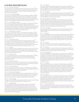 Concordia University Academic Catalog 89
ART	 102	 2D Design	 3	
“This course introduces the foundation design elements and principles for two-
dimensional design. Compositional problems are introduced and solved in a studio
setting. In addition basic two-dimensional media are introduced and explored
during the different units of the course of study.
ART	 103	 3D Design	 3	
“This course introduces the foundation design elements and principles for three-
dimensional design. Compositional problems are introduced and solved in a studio
setting. In addition basic three-dimensional media are introduced and explored
during the different units of the course of study.
ART	 104	 Introduction to Art History	 3	
A captivating exploration of the history of art in the West and throughout the
world, this course encourages students to develop an appreciation for a diverse
range of works of art. Students will explore the creation of art, see it as critical
thinking, and problem solving that has relevance to their lives. Students will also
see art as a rich array of materials and aesthetic elements combined with the inner
workings of the human spirit, passion, emotion, and creativity.
ART	 105	 Color Theory	 3	
Traditional and contemporary approaches to color theory will be taught. These
ideas will be beneficial for most studio areas and of particular importance to
careers in design.
ART	 111	 Drawing I	 3	
“This introductory studio course is designed to familiarize beginning students with
fundamental techniques and concepts of drawing. In that basic skill building is
the core of this course it is a very approachable class for non-art majors. Although
some history of drawing will be presented learning will be assessed primarily
through portfolio production and review. (Prerequisite: ART101 or consent of
instructor)
ART	211	Illustration	 3	
“This course introduces the technical and conceptual skills for successful
illustration. It is an important foundation for all design and applied arts fields.
ART	 221	 Painting I	 3	
This course is designed to introduce students with fundamental concepts in oil
and/or acrylic painting. Historical and contemporary approaches to painting will
be addressed. Non-art majors can also succeed in this course.
ART	 241	 Photography I	 3	
“This course is designed to familiarize beginning students with the fundamental
techniques and concepts of photographic practices and processes. The use and
operation of the 35mm film camera, experimental and traditional black and
white darkroom techniques and new digital technologies will be taught through
demonstration and assigned projects. Photographic history and criticism will also
be introduced. Portfolio production will be the main form of assessment in this
introductory course.
ART	 251	 Sculpture I	 3	
“This introductory studio course is designed to familiarize beginning students
with the fundamental techniques and concepts of contemporary sculpture. Both
additive and reductive sculpture will be explored as students are introduced to
both traditional and non-traditional sculpture media. Students will also investigate
the relationship of drawing to the sculptural process. Although some 19th and
20th C. sculpture history will be presented, learning will be assessed primarily
through portfolio production and review. (Prerequisites: ART101, ART103 or
consent of instructor)
ART	 261	 Ceramics I	 3	
“This introductory studio course is designed to familiarize beginning students with
the fundamental techniques and concepts of contemporary ceramic art. Students
will see and also investigate sculptural and vessel forms in clay, along with the
relationship of drawing to the creative process. Although significant clay art
history and technology will be taught, learning will be assessed primarily through
portfolio production and review.
ART	 271	 Survey of Western Art I	 3	
This course is designed to introduce students to fundamental concepts in art
history as well as important masterworks from the western art tradition. Prehistoric
work through the 14th C. will be addressed. Non-art majors can enjoy this course.
(Prerequisite: ART101)
COURSE DESCRIPTIONS
ACC	 201	 Prin of Acct (Financial)	 4	
This class introduces the student to the role of accounting in the business world.
The principles and concepts of financial accounting and analysis of accounting
statements are covered. Accounting cycles, procedures and balanced sheet
classifications are emphasized.
ACC	 202	 Prin of Acct (Managerial)	 4	
“This course is continuation of ACC201 with an emphasis on liabilities, corporate
equity measure measurement and earnings per share calculations. The course
examines the evaluation of financial goals with an introduction to managerial
accounting topics including cost/volume/profit analysis, responsibility accounting,
allocation methodologies, budgets and cash flow. (Prerequisite: ACC201)
ACC	 311	 Intermediate Accounting I	 4	
“This course is an expansion of topics covered briefly in Principles of Accounting.
The course develops the studentÂ¿s ability to analyze complex financial
accounting reporting problems and discusses financial accounting measurements,
revenue and expense recognition, inventory cost and valuation, long-lived assets,
costing valuation and amortization. The student is also introduced to selected
topics in international accounting. (Prerequisite: ACC202)
ACC	 312	 Intermediate Accounting II	 4	
“This course is a continuation of ACC311 with emphasis on liabilities, corporate
equity measurement and earnings per share. The course also explores the areas
of evaluation of financial goals, performance review and special topics in financial
reporting, such as: accounting for income taxes, leases, pensions and cash flow.
(Prerequisite: ACC311)
ACC	 411	 Advanced Accounting	 4	
This course covers the advanced study of accounting principles including:
accounting for combined corporate entities, consolidated statement preparation
and analysis, branch accounting, partnership accounting, accounting for
international transactions, governmental accounting, non-profit accounting and
accounting for bankruptcies, estates and trusts. (Prerequisite: ACC 312).
ACC	412	Auditing	 4	
“This course defines the ethical and legal responsibilities of the auditor and covers
the topics of the preparation of the audit program and working papers for the
audit of the financial statements in accordance with generally accepted auditing
standards (GAAS). (Prerequisite: ACC311)
ACC	 413	 Cost Accounting	 4	
“This course develops and uses accounting data for managerial decision-making.
Cost concepts for planning and control, cost/volume/profit relationships,
responsibility accounting and inventory planning and control emphasized.
(Prerequisite: ACC202)
ACC	 440	 Forensic Accounting	 4	
Overview of the nature of accounting fraud and how it is committed including an
introduction to the actions that can be taken to determine the presence of fraud
and procedures that can be implemented to deter fraud.
ARC	 101	 Intro to Archaeology	 2	
“This course surveys the history and methods of the discipline of archaeology. It
examines the relationships between historical records and material remains, and it
provides hands-on experience with material remains.
ARC	 250	 Near Eastern Archaeology	 4	
The course surveys the archaeology of the Levant from prehistoric times into the
Islamic periods. It explores sites, monuments, and artistic remains as expressions
of each society’s institutions, beliefs, and self understanding. This course also
introduces the main issues in the practice of Near Eastern archaeology.
ARC	 351	 Field Archaelogy	 4	
“Through work at a field site, students gain experience in the excavation, recording,
collection, conservation, and interpretation of material remains.
ART	 101	 Approaching Art	 2	
“This course lays the foundation for approaching visual art by introducing
fundamental aspects of the nature of art and art making. The course will
investigate four areas which are key to appreciating art. These four units will
include the importance perceptual skills, the nature of the creative process, the
place of art in its cultural context, and the role and processes of abstraction. The
course will involve looking at art, reading, writing and speaking about art using
acquired vocabulary and knowledge.
 