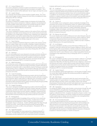 Concordia University Academic Catalog 90
Emphasis will be given to seeing and thinking like an artist.
ART	 351	 Sculpture II	 3	
“This is an intermediate level course designed to stimulate and further develop
interest in sculptural methods and techniques for personal expression. Media
exploration and contemporary aesthetic issues such as environmental sculpture
or installation are introduced, as students are encouraged to create and solve
problems in sculpture in specific areas of the discipline. Learning will be assessed
primarily through portfolio development and review. (Prerequisite: ART251 or
consent of instructor)
ART	 361	 Ceramics II	 3	
This intermediate course is designed to advance studentsÂ¿ knowledge of the
techniques and concepts of contemporary ceramic art. Students will investigate
both sculptural and vessel forms in clay with special emphasis given to exploration
of a wide variety of surface treatments. Students will develop substantial
knowledge of glaze technologies. Learning will be assessed primarily through
portfolio production and review, along with class participation. (Prerequisite:
ART261 or consent of instructor)
ART	 370	 Mexican Art and Culture	 4	
This course introduces the student to Mexican art and culture through study and
experience in Mexico The social, political and historic context of Mexican culture
is emphasized. Required pre-trip and post-trip involvement and observation
and discussion carry most of the course content. Students must also complete a
project following up on the experiential learning.
ART	 374	 Art Of Mexico	 4	
This course is intended to provide a survey of the history of Mexican art. It is
arranged in three parts starting with pre-conquest indigenous cultures, which will
be the majority of the course emphasis. It will also include the Colonial Period and
Revolutionary Art. Special emphasis is placed on relating the art to the cultural
contexts from which it came. Influences such as religion and political histories are
investigated in their relationship to the art. (Prerequisite: ART101 or consent of
instructor)
ART	 376	 Ethnographic Art	 4	
This course is intended to provide a survey of non-western, world art. It is arranged
in multiple units, which will sample ethnographic art from across the world.
Cultures from West Africa, the Near East and the Far East, indigenous cultures from
the Americas and Oceanic cultures will be surveyed. Special emphasis is placed
on relating the art to the cultural contexts from which it came. Influences such
as religion and political histories are investigated in their relationship to the art.
(Prerequisite: ART101 or consent of instructor)
ART	 382	 Graphic Design II	 3	
This course develops sophisticated applications in the discipline of graphic design.
The course helps students develop their professional portfolio for applied arts
areas. (Prerequisite: ART282)
ART	 383	 Web Design I	 3	
The Web Design course is structured to teach the visual, communication and
marketing aspects of a good website. It is a project based course where students
will create websites and web content using Adobe Creative Suite software
(Dreamweaver, Photoshop, Flash) and other web-related tools. Course material will
be tailored to the experience level of students enrolled in the course.
ART	 384	 Typography 1	 4	
An introductory graphic design study of written communication through the craft
and art of letterforms and application of typographic principles. It serves as an
introduction to typography as an element in the design process. The course is
taught as a skill and an art form. It explores the dynamics of type in context. From
the traditions of book design to the frontier of digital and interactive typography,
students explore type as a design and communication tool, investigating these
contexts through the lens of historical innovation.
ART	 387	 Art in Secondary Education	 2	
This course guides prospective junior and senior high school art teachers in
understanding the spirit of art teaching and equips them with knowledge and
skills necessary for successful teaching. Students will be involved in practical
problems of school art both in the classroom and outside the classroom. The
course deals with aesthetics, critical program evaluation, research, history and
skill building and idea awareness in Discipline Based Art Education. (Prerequisite:
acceptance in education program or consent of instructor)
ART	 272	 Survey of Western Art II	 3	
This course is designed to introduce students to fundamental concepts in art
history as well as important masterworks from the western art tradition. 15th C.
work through the present will be addressed. Non-art majors can enjoy this course.
ART	 282	 Graphic Design I	 3	
This course lays the foundations of the discipline of graphic design. The course
helps students apply concepts of design and color theory into applied arts areas.
(Prerequisite: ART102 or ART202)
ART	 284	 Graphic Imagery	 4	
This hands-on introduction to graphic design encompasses the fundamentals
of design theory, process and practice. Emphasis is placed on the development
of creative problem solving skills and processes primarily through the creation
of structured iconography and letterforms. Students also explore visual
communications-related professions and practices.
ART	 300	 Community Arts	 4	
“This course is designed to introduce students to the variety of forms community
arts programs have taken and are taking across the country. Facets of community
arts programs such as legal aspects, funding issues, cooperation and collaboration,
as well as aesthetic issues will be explored. Many fine and performing arts genre
will be addressed and specific programs will be referenced and researched. Guest
presenters from the Twin Cities will play a large part in this course.
ART	 311	 Figure Drawing	 3	
“This course is designed to familiarize beginning students with anatomy and the
figure as a subject matter vital in an artistÂ¿s vocabulary. Students will build on
drawing and composition skills to create designs with a variety of drawing media.
Although the history of figurative art will be explored, learning will be assessed
primarily through portfolio production and review. (Prerequisites: ART102, ART111
or consent of instructor)
ART	 321	 Painting II	 3	
This is an intermediate level course designed to stimulate and further develop an
interest in painting methods and techniques for personal expression. Students
are encouraged to create and solve specific problems in painting. Learning will
be assessed primarily through portfolio production and review and also class
participation. (Prerequisite: ART221 or consent of instructor)
ART	 331	 Relief Printmaking	 3	
This introductory course is designed to familiarize students with the fundamental
techniques and concepts of relief and intaglio printmaking. Students will build on
drawing and composition skills to create editions of prints. Techniques covered will
include woodcut, linocut, collagraph, and monoprints. Although some history of
printmaking will be presented learning will be assessed primarily through portfolio
production and review.
ART	 332	 Screen Printmaking	 3	
This course is designed to familiarize beginning students with the fundamental
techniques and concepts of silkscreen printmaking. Students will build on drawing
and composition skills to create editions of silkscreen prints. Techniques covered
will include cut, painted and photographic stencils. Although some history of
printmaking will be presented, learning will be assessed primarily through portfolio
production and review. (Prerequisite: ART111)
ART	 333	 Intaglio Printmaking	 3	
“This course is designed to familiarize beginning students with the fundamental
techniques and concepts of intaglio printmaking. Students will build on drawing,
composition, and other art skills to create editions of intaglio prints. Techniques
covered will include etching, dry point, aquatint, collagraph, monoprinting and
photo-polymer plates. Although some history of printmaking will be presented,
learning will be assessed primarily through portfolio production and review.
ART	 341	 Photography II	 3	
This course expands students’knowledge of the use of the 35 mm camera and
black and white darkroom processing and printing. Students learn to control
film exposure and development in order to make consistently good prints.
Photographic theory is introduced. Students will fully explore their ideas through
shooting a lot of film. Learning will be assessed primarily through portfolio
development and review, as well as class participation. (Prerequisite: ART 241 or
consent of instructor.)
ART	 342	 Digital Photography	 2	
This course will investigate the unique approaches to digital photography as
an art form. This field will be compared and contrasted with black and white
photography and also explored as its own unique area of artistic investigation.
 