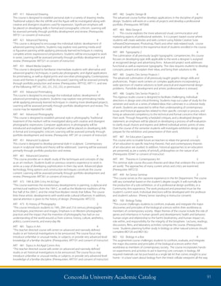 Concordia University Academic Catalog 91
ART	 482	 Graphic Design III	 4	
This advanced course further develops applications in the discipline of graphic
design. Students will work on a series of projects and develop a professional
portfolio. (Prerequisite: ART384)
ART	 483	 Web Design II	
3	 This course explores the more advanced visual, communication and
marketing aspects of professional websites. It is a project based course where
students will create websites and web content using Adobe Creative Suite
software(Dreamweaver, Photoshop, Flash) and other web-related tools. course
material will be tailored to the experience level of students enrolled in the course.
ART	 484	 Typography 2	 4	
The culmination of all previously taught typographic competencies, this course
focuses on developing type skills applicable to the work a designer is assigned
at recognized design and advertising firms. Advanced project work addresses
functional as well as expressive typography. The class requires students to develop
concepts, present and explain their ideas, and bring their solutions to life.
ART	 485	 Graphic Des Senior Projects 1	 4	
The advanced culmination of all previously taught graphic design skills and
proficiencies. Project work centers on complex applications incorporating a
wide spectrum of creative solutions to both practical and experimental design
problems. Portofolio development and artistic professionalism is stressed.
ART	 486	 Graphic Des Senior Projects 2	 4	
This rigorous studio course is designed to facilitate challenging, individual
directions in design and critical thinking. Students map out a plan of study for the
semester and work on a series of related ideas that culminate in a cohesive body
of work. Students are expected to refine their understanding of contemporary
issues and historical approaches related to their specific concept or process, and
bring an advanced competency to the technical and formal concerns that inform
their work. Through frequently scheduled critiques, and a developed designer
statement, an emphasis will be placed on developing a process of self-evaluation
to clarify visual choices and express and defend individual artistic points of view.
Over the course of the semester students will investigate exhibition design and
prepare for the exhibition and presentation of their work.
ART	 487	 Art Education Capstone	 2	
This course aims to enable future art teachers to relate the general concepts
of art education to specific teaching theories. Past and contemporary theories
of art education are studied. In addition, historical approaches to art education
are presented, as are a variety of artistsÂ¿ philosophies on the nature of art.
(Prerequisite: ED447 or consent of instructor)
ART	 491	 Theories in Contemporary Art	 3	
This seminar style course discusses theories and ideas that underpin the current
art world. The approaches of many current artists and critics are examined.
(Prerequisite: ART272)
ART	 499	 Art Senior Seminar	 2	
“This course serves as the capstone experience in the Art Department. The course
will vary somewhat based on the student’s degree sought. It will normally be
the production of a solo exhibition, or of a professional design portfolio, or a
Community Arts experience. The work produced and presented must be the
student’s current work. Individual directions will be developed with the professor
and student’s advisor. (Prereq Senior standing or Instructor consent)
BIO	 100	 Biology Today	 3	
“This course challenges students to confront, evaluate, and integrate the major
discoveries and principles of the biological sciences within their worldview as
members of contemporary society. Major themes of the course include the role of
genes and inheritance in human growth and development; health and behavior;
human origin and relationship to the Earth’s biodiversity; and human impact on,
role within, and responsibility for the integrity of the biosphere. Lectures, readings,
discussions, films, and laboratory activities comprise the course. (Prerequisites:
none. Students planning further study in biology or other natural sciences should
complete BIO120 and BIO130.)
BIO	 102	 Biology in a Box	 4	
This augmented course challenges students to confront, evaluate, and integrate
the major discoveries and principles of the biological sciences within their
worldview as members of contemporary society. The course incorporates hands-
on experiments and activities to aid in learning core concepts in biology. All
required materials can be purchased as a single lab kit that comes straight to your
home - in a box! Learn about biology from the tiniest cellular viewpoint all the way
ART	 411	 Advanced Drawing	 4	
This course is designed to establish personal style in a variety of drawing media.
Traditional subjects like the still life and the figure will be investigated along with
creative and divergent situations used for expression. Significant emphasis will
be placed on developing skills in formal and iconographic criticism. Learning will
be assessed primarily through portfolio development and review. (Prerequisite:
ART311 or consent of instructor)
ART	 421	 Advanced Painting	 4	
“This course is designed to encourage the individual stylistic development of
advanced painting students. Students may explore new painting media and/
or figurative painting while applying previously learned techniques in creating
complete artistic expressions/compositions. Students will be encouraged to work
in series. Learning will be assessed primarily through portfolio development and
review. (Prerequisite: ART321 or consent of instructor)
ART	 431	 Mixed Media Graphics	 3	
“This course is designed to familiarize intermediate students with alternative and
advanced graphics techniques, in particular photographic and digital applications
for printmaking, as well as digital prints and non-silver photography. Contemporary
issues and themes in graphics will be discussed. Learning will be assessed primarily
through portfolio production and review. (Prerequisites: ART102, ART111, and one
of the following: ART141, 202, 231, 232, 233, or permission)
ART	 435	 Advanced Printmaking	 4	
This course is designed to encourage the individual stylistic development of
advanced printmaking students. Students may explore new printmaking media
while applying previously learned techniques in creating more developed projects.
Learning will be assessed primarily through portfolio development and review. This
course may be repeated for credit.
ART	 441	 Advanced Photography	 4	
“This course is designed to establish personal style in photography. Traditional
treatment of the medium will be investigated along with creative and divergent
photographic expressions. Computer applications in photography will be
introduced and explored. Significant emphasis will be placed on developing skills
in formal and iconographic criticism. Learning will be assessed primarily through
portfolio development and review. (Prerequisite: ART 241 or consent of instructor)
ART	 451	 Advanced Sculpture	 4	
This course is designed to develop personal style in sculpture. Contemporary
issues in sculptural media and theory will be addressed. Learning will be assessed
primarily through portfolio production and review.
ART	 461	 Advanced Ceramics	 4	
“This course provides an in depth study of the techniques and concepts of clay
as an art medium. Students build on previous ceramics experience to work in
series as a way of developing sophistication in their clay work. Advanced glaze
technology, firing options and construction techniques constitute the course
content. Learning will be assessed primarily through portfolio development and
review. (Prerequisite: ART361 or consent of instructor)
ART	 472	 19th  20th Cntry Art  Dsgn	 4	
“This course examines the revolutionary developments in painting, sculptural and
architectural traditions from the 19th C. as well as the Modernist traditions of the
first half of the 20th C. and the initial Post-Modern trends that follow. The course
links these artistic developments with world-wide cultural influences. In addition,
special attention is given to the history of design. (Prerequisite: ART272)
ART	 473	 IS: History of Photography	 3	
“This course introduces students to 19th, 20th and 21st century photographic
technologies, practitioners and images. Emphasis is on Western photographic
practices and the impact that the invention of photography has had on our
understanding of the world around us from science, history, culture, aesthetics,
politics, current events, and every-day life.
ART	 481	 Topics in Art:	 4	
“This teacher directed course will center on advanced and narrowly defined
studio or art historical investigations to be announced. The course focus may
introduce unfamiliar or unusual media, or subjects, or provide very advanced level
knowledge of a familiar discipline. (Prerequisites: ART101 and consent of instructor)
ART	 481	 Topics in Art:Appl Comm Arts	 4	
“This teacher directed course will center on advanced and narrowly defined
studio or art historical investigations to be announced. The course focus may
introduce unfamiliar or unusual media, or subjects, or provide very advanced level
knowledge of a familiar discipline. (Prerequisites: ART101 and consent of instructor)
 