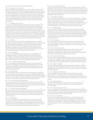 Concordia University Academic Catalog 92
BIO	 340	 Science Issues and Ethics	 4	
“This course includes a short introduction to the study of philosophy and ethics,
followed by critical analyses of current issues in health and environmental sciences.
Ethical discussions are framed in a solid understanding of the science behind each
topic. The course will include a variety of formats, including reading and reviewing
papers and/or texts, analyzing case studies, and participating in class discussions.
(Prerequisite: BIO120 and CHE115).
BIO	 350	 Medical Terminology	 2	
This course will help students learn the components of medical terms. Students
will learn the basic elements of words, such as roots, prefixes, suffixes, combining
vowels, and combining forms in order to understand, the word’s meaning.
Students will be able to apply the meaning of the word to an anatomical structure,
physiological function or pathology, the course will be mainly online but with
several scheduled face-to-face meetings for discussion and examination.
BIO	 415	 Biology of Aging	 3	
This 3 credit course will focus on theories of human aging from a biological
perspective. The structural and functional changes that occur during the aging
process will be investigated at several levels: molecular, cellular, tissue, and organ
system. The symptoms and clinical management of age-related diseases will also
be explored. This course is targeted for students interested in the health sciences
and is required for the gerontology minor/certification. Prerequisite: BIO120
(preferred) OR BIO100
BIO	 430	Immunology	 3	
This course provides a comprehensive study of the immune system. Major
topics include passive immunity, cell-mediated immunity, humoral immunity,
autoimmune diseases, vaccination strategies and other medically relevant topics.
(Prerequisite: BIO330)
BIO	 440	 Human Gross Anatomy	 4	
“This course is a comprehensive study of human anatomy which includes
dissection of a human cadaver. Skeletal, muscular, nervous, digestive,
cardiovascular, respiratory, and urogenital systems will be covered, and emphasis
will be placed on the relatedness of structure and function.
BIO	 450	 Special Topics in Biology	 1	
“The topic for this course will vary each semester, chosen from a wide range of
current research in biology. Students will read background material, participate in
discussions and complete writing assignments as directed by the instructor. This
course will meet for one lecture/discussion hour per week. (Prerequisite: BIO120)
BIO	 456	 Research in Biology	 4	
“This course offers students an opportunity to do original research in an area of
expertise of one of the biology faculty members. When applicable, the research
will be followed with presentation of a poster or a paper at a research symposium.
(Prerequisite: BIO120)”
BIO	 497	 Biology Teaching Assistant	 1	
Students enrolled in this course will work with a faculty member to gain
teaching experience in biology courses. Activities may include: designing
laboratory exercises; working with students in laboratory, classroom and tutoring
environment; preparing and delivering lectures; developing course materials; and
grading.
BIO	 498	 Biology Internship	 16	
“This internship is designed to provide students with a work/educational
experience which will help them determine their future educational and
occupational goals.
BUS	 210	 Adult Lrng Theory for Trainers	 4	
This course introduces the unique perspectives of the adult learner. Participants
will gain knowledge in self-directedness, learning styles, learner’s motivations, and
how new learning can trigger transformational experiences. Participants will also
explore adult development as it relates to learning.
BUS	 280	 Topics in Leadership	 3	
To achieve a true understanding of leadership, it is necessary to look back at
how the various theories of leadership and management have developed,
changed, and coincided with the needs of the workplace at the time they were
popular. This course explores the development of leadership theory as a means
of understanding the current concepts. Application of various theories are also
examined.
B
up to the larger scale, whole world ecological viewpoint.
BIO	 120	 Biology I: The Unity of Life	 4	
“Emphasizing inquiry and investigation, this course introduces students to the
discoveries, both historical and contemporary, that support the unifying theories
of modern biological science. Topics considered include the nature and methods
of modern biological science; the basis of life in terms of matter, energy, cells,
genetics, and reproduction; and the impact of evolution on the unity of life. The
course is comprised of lectures, readings, discussions, written assignments, films,
and an inquiry-based laboratory component. (Recommended prerequisites:
one year of high school biology and chemistry and four years of high school
mathematics)
BIO	 130	 Biology II: Diversity of Life	 4	
“Current and competing hypotheses explaining the origin, development, and
maintenance of the Earth’s biodiversity are critically evaluated. Employing a
phylogenetic approach and emphasizing the Eukaryote, the major lineages of
life are surveyed and compared by considering evolutionary trends and the
relationships between structure and function within and among lineages. Abiotic
and biotic factors, including human activity, influencing populations, communities,
ecosystems and the biosphere are explored. The course is comprised of lectures,
readings, discussions, written assignments, films, and an inquiry-based laboratory
component. (Prerequisite: BIO120; Recommended prerequisites: one year of high
school biology and chemistry and four years of high school mathematics)
BIO	 210	Genetics	 4	
This course is a study of the principles of heredity based upon concepts and
principles of the gene. Major topics include Mendelian genetics, sex determination
and sex linkage, gene mapping, structure and function of DNA, translation,
transcription, recombinant DNA technology, chromosome mutations and
aberrations, transposons, extra nuclear genomes and quantitative genetics.
Problem solving will be emphasized. Three lecture/discussion sections and one
three hour laboratory period per week. (Prerequisite: BIO120)
BIO	 220	 Plant Biology	 4	
This course is a study of botany based primarily upon morphological and
physiological concepts and principles. Major topics include the plant cell;
the ontogeny, structure and physiology of plant tissues and organs; and the
forms, phylogeny and life cycles of representative plant groups. Three lecture/
demonstration sessions and one two-hour laboratory period per week.
BIO	 230	 Animal Biology and Physiology	 4	
“This course provides a comparative study of major animal groups within a
taxonomic, morphological and physiological framework. Major topics include
animal cells, animal tissues, organ systems, animal phylogeny, life cycles and
development. Three lecture sessions and one three hour laboratory period per
week. (Prerequisites: BIO120)
BIO	 300	Microbiology	 4	
This course explores the nature and diversity of microorganisms by considering
their structural, functional, ecological and taxonomic relationships. Major topics
include microbial structure and growth, metabolism, environmental and ecological
interactions, viruses, genetics and representative prokaryotic groups. Three lectures
and one three-hour laboratory period per week. (Prerequisite: BIO120)
BIO	 315	 Human Anatomy and Physiology I	 4	
“This course is part one of a study of the structure and function of the human
body. Major topics include the introduction to the human body, cells, tissues and
skeletal, muscle, nervous and cardiovascular systems. Three lectures and one three
hour lab period per week. (Prerequisite: BIO120)
BIO	 316	 Human Anatomy  Physiology II	 4	
This course is part two of a study of the structure and function of the human body.
Major topics include the autonomic nerves and special senses and endocrine,
respiratory, digestive, immune, metabolism, reproductive and urinary systems.
Three lectures and one three hour lab period per week. (Prerequisite: BIO120 or
instructor consent)
BIO	 330	 Cell Biology	 4	
“This course is a study of the structure and function of eukaryotic cells from
a molecular viewpoint. Major topics include molecular cell structure, energy
requirements of the cell, membranes and compartments of the cell, nucleus and
information of the cell and specialized cellular organelle functions. Three lectures
and one three-hour laboratory period per week. (Prerequisite: BIO120)
 
