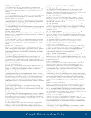 Concordia University Academic Catalog 94
of molecular structure is introduced. (Prerequisite: CHE116)
CHE	 222	 Organic Chemistry II	 4	
This course is a continuation of Organic Chemistry I. Topics covered include
additional functional group chemistry, reaction mechanisms, heterocyclic
compounds, proteins, lipids and synthetic macromolecules. Three lectures and one
three-hour laboratory period per week. (Prerequisite: CHE221)
CHE	 326	 Analytical Chemistry I	 4	
Introduction to the wet and instrumental techniques of analytical chemistry.
Emphasis on Gravimetric and Volumetric Analysis, Statistical Evaluation of Data
and Quality Assurance. Three lectures (150 minutes) and one four-hour laboratory
period per week. (Prerequisite: CHE116)
CHE	328	Biochemistry	 4	
“Molecular determinants of structure and function of biomolecules. Biological
processes at the molecular level. Enzyme catalysis, bioenergetics, and metabolism.
Three lectures (150 minutes) and one laboratory period (180 minutes) per week.
(Prerequisite: CHE221)
CHE	 330	 Dietary Biochemistry	 4	
Examination of the digestion and utilization of macromolecules from a
biochemical viewpoint. Metabolic pathway activation/regulation via diet. Factors
influencing macromolecule content of common foodstuffs. (Prerequisite: CHE328)
CHE	 341	 Physical Chemistry	 4	
This course is an introduction to fundamental topics in physical chemistry,
including quantum theory, electronic structure, computational chemistry,
thermodynamics, and chemical kinetics. (Prerequisite: CHE116)
CHM	 268	 Intro. to Christian Ministry	 2	
Through an exploration of scriptural, theological, historical and social foundations
of Christian ministry, students work to develop a personal philosophy of ministry.
In addition, students study and utilize essential leadership skills for effective
Christian ministry practice and service. As a major project throughout the course,
students develop a professional Christian ministry portfolio.
CHM	 321	 Found for Teaching  Learning	 4	
Students explore the scriptural, theological and historical role of Christian
education within the church. This exploration will equip students to teach the faith
across the lifespan through an intentional implementation of Christian educational
programs and experiences.
CHM	 325	 Strategic Ministry	 4	
Christian ministry in diverse and fluid cultures calls for strategic and intentional
leadership. Students explore and apply current strategic planning theories,
methods and tools to help Christian ministry organizations fulfill their missions
within ever-changing communities and cultural contexts. Through case
study analysis and projects, students apply organizational change theory to
congregations and ministry organizations.
CHM	 330	 Cultural Context  Faith Devlp	 4	
Students study the practice of Christian ministry within different cultural contexts
and across the lifespan, paying particular attention to applying principles of biblical
interpretation and a Lutheran understanding of Law and Gospel to the design
and implementation of ministry experiences. Through applied projects, students
develop a commitment to a reflective practice that respects diverse voices and
beliefs.
CHM	 421	 Teaching to Lead and Equip	 4	
Effective ministry requires teams of transformational leaders. Educators and other
leaders in the church serve and lead in ways that equip and empower others
to serve within their local congregations, communities and beyond. Reflective
practice helps leaders shape educational experiences that equip learners to serve
and volunteer within diverse and rich cultural settings. Through applied projects
and research, students design volunteer ministry programs and leadership training
experiences. There is a fieldwork component to this course.
CHM	 425	 Youth and Family Ministry	 4	
Youth and family ministry is a partnership within congregation, home and
community. Grounded in baptismal theology, this ministry is a tending of the faith
journey throughout the lifespan. Students develop skills to lead a relational and
Christ-centered ministry for and with youth in a congregation. There is a fieldwork
component to this course.
CHM	 450	 Great Commission Congregations	 4	
Students explore a strategic, team-based approach to congregational outreach
and discipleship. By means of classroom and field experiences a multi-phase
CHD	 430	 Infants and Toddlers	 3	
“In this course, students will study the emerging skills and developmental
characteristics of infants and toddlers. Course topics include environments that
foster development, appropriate practices, and promoting the development of
autonomy.
CHD	 435	 DAP in ECE	 3	
“This is a historical, present, and future perspective of developmentally appropriate
practices. Appropriate classroom practices and current topics are discussed.
CHD	 440	 Children’s Play and Learning	 3	
“Theories of Piaget, Parton, Erickson, and Vygotsky are studied to determine how
children learn to play and the effect that play has on the childÂ¿s development.
Historical perspectives and effects of play on learning are reviewed.
CHD	 445	 Language Development/Literacy	 3	
“The research and stages of language development from birth through age seven
are extensively explored. Students will understand how to guide children through
the language acquisition process.
CHD	 450	 Children’s Literature	 3	
“Using children’s books to develop literature-based curriculum is the emphasis of
this course. There is a review of authors of children’s literature and an exploration of
books for a variety of purposes.
CHD	 451	 Dual Language Learners	 3	
This course will address the needs of the early childhood classroom professional.
The course will move beyond the basics of child development to help educators
understand the natural progression of second-language acquisition in young
children.
CHD	 461	 Ethics in Early Childhood	 3	
Classical and historical ethics are explored, as well as the student’s personal
values system. Individuals face tough ethical decisions with increasing frequency
in our society and a framework for addressing those questions is needed. Each
student will develop a system for making ethical decisions in their personal and
professional life.
CHD	 482	 Young Child with Special Needs	 3	
“This course is designed to introduce the student to the information and
techniques needed to develop curricula and instruction to meet the unique needs
of individual children in early childhood settings. Special emphasis is given to the
theories, research, and practical application from the fields of both early childhood
education and special education.
CHD	 490	 Portfolio and Synthesis	 3	
“This final course is designed to help learners reflect on all they have done in the
BA program. Through guest speakers, research study, and reflection on practice,
students will synthesize all they have learned. Preparation of a professional
portfolio will cap the learning experience.
CHE	 115	 General Chemistry I	 4	
“Systematic introduction to the conceptual and symbolic aspects of chemistry.
Critical and quantitative thought as applied to the topics of measurement, formula
and equation writing, stoichiometry, atomic structure and periodicity, bonding
and molecular geometry, gases, phases and phase changes. Brief introduction
to Organic Chemistry. Three lectures and one two-hour laboratory period per
week. (Prerequisites: High School chemistry and one year of algebra or consent of
instructor)
CHE	 116	 General Chemistry II	 4	
“Continuation of General Chemistry 1. Solutions and Colligative Properties,
Equilibrium, Thermodynamics, Qualitative Analysis, Kinetics, Reduction, Oxidation,
Nuclear Chemistry. Three lectures and one two-hour laboratory period per week.
(Prerequisite: CHE115)
CHE	 141	 Household Chemistry	 3	
“A general education course emphasizing applications of chemistry to daily living.
Topics range from baking to medications, from cleaning to cosmetics and from
secrets under the sink to close encounters with clothing. Hands-on lab activities
supplement the topics. (Prerequisites: A high school chemistry course and access
to a kitchen and basic utensils)
CHE	 221	 Organic Chemistry I	 4	
This course is an introductory study of organic compounds using a functional
group approach and stressing basic principles. Topics covered include the
covalence of carbon, isomerism, stereoisomerism and the structure, properties,
nomenclature and reactions of the common functional groups. The determination
 