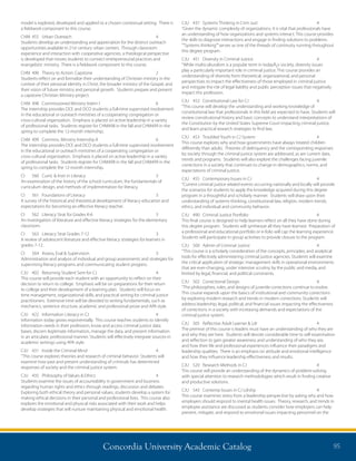Concordia University Academic Catalog 95
CJU	 437	 Systems Thinking in Crim Just	 4	
“Given the dynamic complexity of organizations, it is vital that professionals have
an understanding of how organizations and systems interact. This course provides
the skills to diagnose interactions and engage in finding solutions to problems.
“”Systems thinking””serves as one of the threads of continuity running throughout
this degree program.
CJU	 451	 Diversity in Criminal Justice	 4	
“While multiculturalism is a popular term in todayÂ¿s society, diversity issues
play a particularly important role in criminal justice. This course provides an
understanding of diversity from theoretical, organizational, and personal
perspectives to impact the effectiveness of those employed in criminal justice
and mitigate the risk of legal liability and public perception issues that negatively
impact this profession.
CJU	 452	 Constitutional Law for CJ	 4	
“This course will develop the understanding and working knowledge of
constitutional law that professionals in this field are expected to have. Students will
review constitutional history and basic concepts to understand interpretations of
the Constitution by the United States Supreme Court impacting criminal justice,
and learn practical research strategies to find law.
CJU	 453	 Troubled Youth in CJ System	 4	
This course explores why and how governments have always treated children
differently than adults. Theories of delinquency and the corresponding responses
by society through the criminal justice system are addressed, as are current data,
trends and programs. Students will also explore the challenges facing juvenile
corrections in a society that continues to change in demographics, norms, and
expectations of criminal justice.
CJU	 455	 Contemporary Issues in CJ	 4	
“Current criminal justice related events occurring nationally and locally will provide
the scenarios for students to apply the knowledge acquired during this degree
program in a thoughtful and scholarly manner. Students will draw upon their
understanding of systems thinking, constitutional law, religion, modern trends,
ethics, and individual and community behavior.
CJU	 490	 Criminal Justice Portfolio	 4	
This final course is designed to help learners reflect on all they have done during
this degree program. Students will synthesize all they have learned. Preparation of
a professional and educational portfolio or e-folio will cap the learning experience.
Students will participate in group activities to provide closure to the program.
CJU	 500	 Admin of Criminal Justice	 4	
“This course is a scholarly consideration of the concepts, principles, and analytical
tools for effectively administering criminal justice agencies. Students will examine
the critical application of strategic management skills in operational environments
that are ever-changing, under intensive scrutiny by the public and media, and
limited by legal, financial, and political constraints.
CJU	 502	 Correctional Design	 4	
“The philosophies, roles, and designs of juvenile corrections continue to evolve.
This course expands upon the basics of institutional and community corrections
by exploring modern research and trends in modern corrections. Students will
address leadership, legal, political, and financial issues impacting the effectiveness
of corrections in a society with increasing demands and expectations of the
criminal justice system.
CJU	 505	 Reflective Adult Learner  Ldr	 4	
The premise of this course is leaders must have an understanding of who they are
and why they are here. Students will devote considerable time to self-examination
and reflection to gain greater awareness and understanding of who they are,
and how their life and professional experiences influence their paradigms and
leadership qualities. There is an emphasis on attitude and emotional intelligence
and how they influence leadership effectiveness and results.
CJU	 520	 Research Methods in CJ	 4	
This course will provide an understanding of the dynamics of problem-solving
with special attention to research methodologies which result in finding creative
and productive solutions.
CJU	 543	 Contemp Issues in CJ Ldrshp	 4	
This course examines stress from a leadership perspective by asking why and how
employers should respond to mental health issues. Theory, research, and trends in
employee assistance are discussed as students consider how employers can help
prevent, mitigate, and respond to emotional issues impacting personnel on the
model is explored, developed and applied to a chosen contextual setting. There is
a fieldwork component to this course.
CHM	 455	 Urban Outreach	 4	
Students develop an understanding and appreciation for the distinct outreach
opportunities available in 21st century urban centers. Through classroom
experience and interaction with cooperative agencies, a theological perspective
is developed that moves students to connect entrepreneurial practices and
evangelistic ministry. There is a fieldwork component to this course.
CHM	 490	 Theory to Action: Capstone	 2	
Students reflect on and formalize their understanding of Christian ministry in the
context of their personal identity in Christ, the broader ministry of the Gospel, and
their vision of future ministry and personal growth. Students prepare and present
a capstone Christian Ministry project.
CHM	 498	 Commissioned Ministry Intern I	 6	
The internship provides DCE and DCO students a full-time supervised involvement
in the educational or outreach ministries of a cooperating congregation or
cross-cultural organization. Emphasis is placed on active leadership in a variety
of professional tasks. Students register for CHM498 in the fall and CHM499 in the
spring to complete the 12-month internship.
CHM	 499	 Commiss. Ministry Internshp II	 6	
The internship provides DCE and DCO students a full-time supervised involvement
in the educational or outreach ministries of a cooperating congregation or
cross-cultural organization. Emphasis is placed on active leadership in a variety
of professional tasks. Students register for CHM498 in the fall and CHM499 in the
spring to complete the 12-month internship.
CI	 560	 Curric  Instr in Literacy	 3	
An examination of the history of the school curriculum, the fundamentals of
curriculum design, and methods of implementation for literacy.
CI	 561	 Foundations of Literacy	 3	
A survey of the historical and theoretical development of literacy education and
expectations for becoming an effective literacy teacher.
CI	 562	 Literacy Strat for Grades K-6	 3	
An investigation of literature and effective literacy strategies for the elementary
classroom.
CI	 563	 Literacy Strat Grades 7-12	 3	
A review of adolescent literature and effective literacy strategies for learners in
grades 7-12.
CI	 564	 Assess, Eval  Supervision	 3	
Administration and analysis of individual and group assessments and strategies for
supervising literacy programs and communicating student progress.
CJU	 402	 Returning Student Sem for CJ	 4	
This course will provide each student with an opportunity to reflect on their
decision to return to college. Emphasis will be on preparations for their return
to college and their development of a learning plan. Students will focus on
time management, organizational skills, and practical writing for criminal justice
practitioners. Extensive time will be devoted to writing fundamentals, such as
mechanics, sentence structure, academic and professional prose and APA style.
CJU	 422	 Information Literacy in CJ	 4	
Information today grows exponentially. This course teaches students to identify
information needs in their profession, know and access criminal justice data
bases, discern legitimate information, manage the data, and present information
in an articulate, professional manner. Students will effectively integrate sources in
academic writings using APA style.
CJU	 431	 Inside the Criminal Mind	 4	
“This course explores theories and research of criminal behavior. Students will
examine how past and present understanding of criminals has determined
responses of society and the criminal justice system.
CJU	 435	 Philosophy of Values  Ethics	 4	
Students examine the issues of accountability in government and business
regarding human rights and ethics through readings, discussion and debates.
Exploring both ethical theory and personal values, students develop a system for
making ethical decisions in their personal and professional lives. This course also
explores the emotional and physical risks associated with their work and helps
develop strategies that will nurture maintaining physical and emotional health.
 