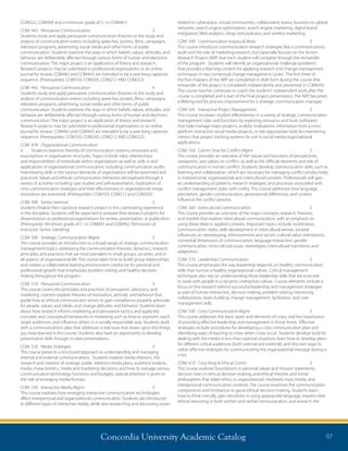 Concordia University Academic Catalog 97
related to cyberspace, virtual communities, collaborative teams, business on global
networks, search engine optimization, search engine marketing, digital brand
integration, Web analytics, blogs and podcasts, and wireless marketing.
COM	 540	 Communication Inquiry  Meas	 3	
This course introduces communication research strategies like a communications
audit and the role of marketing research, but especially focuses on the Action
Research Project (ARP) that each student will complete through the remainder
of the program. Students will identify an organizational challenge (problem)
that provides a learning content for applying research and change management
techniques in two contextual change management cycles. The first three of
the five chapters of the ARP are completed in draft form during the course (the
remainder of the project is completed independently and presented in COM695).
The course teacher continues to coach the student’s independent work after the
course is completed and is part of the final project presentation. The ARP becomes
a lifelong tool for process improvement for a strategic communication manager.
COM	 545	 Interactive Project Management	 3	
This course increases student effectiveness in a variety of strategic communication
management roles and functions by exploring resources and tools (software)
that help manage major projects, analytic evaluations, information from a cross-
platform interactive social media projects, or site-appropriate tools for monitoring
metrics that project tracking systems for use in social media organizational
applications.
COM	 550	 Comm Strat for Conflict Mgmt	 3	
This course provides an overview of the nature and functions of perspectives,
viewpoints, and values on conflict, as well as the difficult elements and role of
communication in human conflict. Students develop communication skills, such as
listening and collaboration, which are necessary for managing conflict productively
in interpersonal, organizational, and intercultural contexts. Professionals will gain
an understanding of patterns, research strategies, and processes associated with
conflict management styles with civility. This course addresses how language,
perception, gender communication, generational differences, and context
influence the conflict process.
COM	 560	 Intercultural Communication	 3	
This course provides an overview of the major concepts, research, theories,
and models that explore intercultural communication, with an emphasis on
using these ideas in applied contexts. Important topics include: worldviews,
communication styles, skills development in intercultural arenas, societal
influences on stereotyping, ethnocentrism and racism, cultural value orientations,
nonverbal dimensions of communication, language interaction, gender
communication, intra-cultural issues, stereotypes, intercultural transitions, and
adaptation.
COM	 570	 Leadership Communication	 3	
This course emphasizes the way leadership depends on healthy communication
skills that nurture a healthy organizational culture. Critical management
techniques also rely on understanding those leadership skills that are essential
to work with people in a dynamic interactive culture. Course elements include a
focus on the research behind successful leadership and management strategies
as part of human interaction, decision making, problem solving, mentoring,
collaboration, team building, change management, facilitation, and core
management skills.
COM	 590	 Crisis Communication Mgmt	 3	
This course addresses the basic types and elements of crises, and the importance
of providing effective leadership and management in those times. Effective
strategies include procedures for developing a crisis communication plan and
identifying ways of reacting to crises when crises occur. Students develop tools for
dealing with the media in less-than-optimal situations, learn how to develop plans
for different critical audiences (both internal and external), and discover ways to
utilize effective strategies for communicating the organizational message during a
crisis.
COM	 610	 Corp Resp  Ethical Comm	 3	
This course explores foundations in personal values and mission statements,
decision trees in ethical decision-making, and ethical theories and moral
philosophies that relate ethics to organizational, mediated, mass media, and
interpersonal communication contexts. The course examines the communication
components and hindrances to good ethical decision-making. Students learn
how to think critically, gain sensitivity in using appropriate language, express clear
ethical reasoning in both written and verbal communication, and research the
COM222, COM309 and a minimum grade of C- in COM441)
COM	 443	 Persuasive Communication	 3	
Students study and apply persuasive communication theories to the study and
analysis of communication events including speeches, posters, films, campaigns,
television programs, advertising, social media and other forms of public
communication. Students examine the ways in which beliefs, values, attitudes, and
behavior are deliberately affected through various forms of human and electronic
communication. The major project is an application of theory and research.
Research projects may be submitted to professional organizations or an online
journal for review. COM442 and COM443 are intended to be a year-long capstone
sequence. (Prerequisites: COM103, COM205, COM212 AND COM222)
COM	 443	 Persuasive Communication	 4	
Students study and apply persuasive communication theories to the study and
analysis of communication events including speeches, posters, films, campaigns,
television programs, advertising, social media and other forms of public
communication. Students examine the ways in which beliefs, values, attitudes, and
behavior are deliberately affected through various forms of human and electronic
communication. The major project is an application of theory and research.
Research projects may be submitted to professional organizations or an online
journal for review. COM442 and COM443 are intended to be a year-long capstone
sequence. (Prerequisites: COM103, COM205, COM212 AND COM222)
COM	 478	 Organizational Communication	
4	 Students examine theories of communication systems, processes and
assumptions in organization structures. Topics include roles, relationships
and responsibilities of individuals within organizations as well as skills in and
applications of organizational communication, including communication audits.
Interviewing skills in the various demands of organizations will be examined and
practiced. Values and ethical communication behaviors are explored through a
variety of activities including case studies and self-assessments. Exploration of
crisis communication strategies and their effectiveness in organizational image
restoration are examined. (Prerequisites: COM103, COM212 and COM205)
COM	 490	 Senior Seminar	 2	
Students finalize their capstone research project in this culminating experience
in the discipline. Students will be expected to prepare their research projects for
dissemination to professional organizations for review, presentation, or publication.
(Prerequisite: Minimum grade of C- in COM441 and COM442, Permission of
instructor, Senior Standing)
COM	 500	 Strategic Communication Mgmt	 3	
This course provides an introduction to a broad range of strategic communication
management topics, addressing the communication theories, dynamics, research,
principles, and practices that are most prevalent in small groups, societies, and in
all aspects of organizational life. The course takes time to build group relationships
and creates a collaborative learning environment conducive for personal and
professional growth that emphasizes problem solving and healthy decision-
making throughout the program.
COM	 510	 Persuasive Communication	 3	
This course covers the principles and practices of persuasion, advocacy, and
marketing. Learners explore theories of motivation, attitude, and behavior that
guide how an ethical communicator strives to gain compliance; properly advocate
for people, values, and ideals; and change attitudes and behavior. Students learn
about how research informs marketing and persuasion tactics, and apply key
concepts and conceptual frameworks in marketing such as how to segment, reach
target audiences, and influence others in a socially responsible way. Students work
with a communications plan that addresses a real issue that draws upon the things
you have learned in this course. Students also have an opportunity to develop
presentation skills through in-class presentations.
COM	 520	 Media Strategies	 3	
This course presents a structured approach to understanding and managing
internal and external communications. Students explore media relations, the
research and creation of strategic public relations media plans, audience analysis,
media characteristics, media and marketing decisions, and how to manage various
communication technology functions and budgets. Special attention is given to
the role of emerging media formats.
COM	 530	 Interactive Media Mgmt	 3	
This course explores how emerging interactive communication technologies
affect interpersonal and organizational communication. Students are introduced
to different types of interactive media, while also researching and discussing issues
 