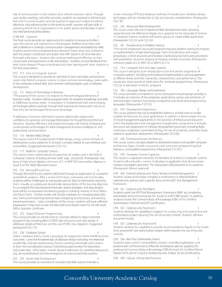 Concordia University Academic Catalog 98
server, including HTTP and database methods. It includes basic database design
techniques, with an introduction to SQL and security considerations. (Prerequisite:
CSC135)
CSC	 245	 Advanced Web Development	 4	
This course covers the use of advanced Web development tools, including
JavaScript and core Web technologies. As a capstone for the Associate of Science
in Computer Science, students will work in groups to create a Web application.
(Prerequisite: CSC225 and CSC235)
CSC	 301	 Programming  Problem Solving	 4	
“This course emphasizes structured programming and problem solving techniques
as implemented in a high level language. Topics include input and output
procedures, control structures and boolean expressions, functions and procedures
with parameters, recursion, looping techniques and data structures. (Prerequisite:
minimum grade of C in MAT135 or MAT/CSC175)
CSC	 310	 Computer Arch and Oper Systems	 4	
This course is designed as an introduction to the functional components of
computer systems, including their hardware implementation and management
at different levels, and their interaction, characteristics, and performance. The
course also covers practical implications for computer programming. (Prerequisite:
CSC235 or admission to the B.S. program)
CSC	 330	 Language Design and Implement	 4	
The course provides a comparative survey of programming language paradigms.
It includes an overview of the properties, applications, syntax, and semantics of
selected object-oriented, functional, comparative, and declarative programming
languages. (Prerequisite: CSC310)
CSC	410	Development/Operations	 4	
This course presents the use of established reference architectures to model
scalable architectures for cloud applications. In addition, it demonstrates the use
of cloud management approaches in the provision of infrastructure resources
and in the deployment and management of application components. It includes
discussion and application of software development processes, including Agile,
continuous integration, automated testing, the use of containers, and other issues
related to application deployment. (Prerequisite: CSC330)
CSC	 430	 Distributed System Architectur	 4	
This course covers concepts related to distributed systems and parallel computer
architecture. Topics include concurrency and concurrent programming, fault
tolerance, and parallel programming. (Prerequisite: CSC301)
CSC	 450	 Computer Science Capstone	 4	
This course is a capstone course for the Bachelor of Science in Computer Science.
Students will work with a mentor to develop an application that demonstrates
mastery of program outcomes. The final project will presented to an audience.
(Prerequisite: Advisor approval)
CYB 	 500 	 Federal Cybersecurity Policy Review and Risk Management 	 3
Students review and analyze compliance implications of selected federal
cybersecurity policies with a specific focus on the NIST Risk Management
Framework.
CYB	 501	 Cybersecurity Risk Mgmt	 3	
Students apply the NIST Risk Management Framework (RMF) by completing
deliverables and communicating the results of a NIST RMF project. In addition,
students review the Common Body of Knowledge (CBK) of the Certified
Authorization Professional (CAP) certification.
CYB	 502	 Cybersecurity Practicum I	 3	
Students develop the capability to support the conducting of an assessment and
authorization project requiring the use of security controls. Students will then
document results.
CYB	 503	 Cybersecurity Practicum II	 3	
Students develop the capability to provide recommendations based on the results
of an assessment and authorization project which requires the use of security
controls.
CYB	 504	 Best Prac Vulnerability Assess	 3	
Students assess system vulnerabilities, conduct controlled exploitation and
produce and communicate an effective remediation plan by applying the
professional Common Body of Knowledge (CBK) for both the Certified Ethical
Hacker (CEH) and EC-Council Certified Security Analyst (ECSA) certifications.
CYB	 509	 Cybrsec Ldrship Best Practices	 3	
role of communication in the creation of an ethical corporate culture. Through
case studies, readings, and other activities, students are exposed to ethical issues
that arise in communication and are required to argue and analyze the ethical
dilemmas they will encounter in the working world. Learners will gain skills in
assessing ethical risk to organizations in the public sphere and develop insights
into their personal philosophies.
COM	695	 Capstone	 3	
The final course provides an opportunity for students to review and reflect
upon the courses and experiences in the program. Additional activities add
self-confidence in strategic communication management and leadership skills.
Students present the completed Action Research Project they have worked on
with the project coordinator, and polish their ARP report in an error-free and
thorough submission. Students also continue reading and reflection on their
course work and experiences as life skill builders. Students receive feedback from
their Action Research Project coordinator and share learning with other students in
the final presentation.
CSC	 115	 Intro to Computer Science	 4	
This course is designed to provide an overview of basic principles and practices
used in the field of computer science. It covers common terminology, career paths
in the computer science field, and common methodologies used in software
development.
CSC	 121	 Basics of Technology in Business	 2	
“The purpose of this course is to respond to the technological demands of
business today. Students will be equipped with the required knowledge and skills
to fulfill basic business needs. A foundation in fundamental tools and emerging
technologies will be explored through both practice and theory with a focus on
how they can be leveraged for business advantage.
A solid base in business information systems will provide students the
confidence to generate and manage information for thoughtful and informed
decisions. Business efficiency and productivity topics will include emerging and
contemporary technologies for data management, business intelligence, and
professional communication.
CSC	 135	 Modern Web Design	 4	
This course covers the fundamentals of Web design, using current methods of
development across platforms. It includes concepts related to user interface and
accessibility. (Suggested prerequisite: CSC115)
CSC	 175	 Math for Computer Science	 4	
This course covers mathematical concepts that are widely used in the field of
Computer Science, including discrete math, logic, and proofs. (Prerequisite: Two
years of high school algebra, minimum of C- in MAT100 Intermediate Algebra, or
Level 3 on the Math Placement Exam)
CSC	 210	 Microsoft Excel Core	 4	
Through Microsoft Excel, students will be led through an exploration of a powerful
spreadsheet program. After a review of the basic commands and functionality,
students will be challenged to manipulate specific data for informative reporting
that is visually, accurately and dynamically representative of the learning objective.
To accomplish this task advanced formulas, search strategies, and data analysis
tools will be incorporated into learning projects including mastery of Pivot Tables
and Pivot Charts. Further studies will include strategies for managing large data
sets, linking and importing external data, mitigating security issues, and working
toward automation. Upon completion of the course, students will have sufficient
preparation if they wish to take the Microsoft Excel Expert Exam for the Microsoft
Office Specialist Certificate.
CSC	 225	 Object-Oriented Programming	 4	
This course provides an introduction to concepts related to object-oriented
programming, including pillars of OOP, data structures, and class design. It
addresses tiered architectures and the use of UML class diagrams. (Suggested
prerequisite:CSC175)
CSC	 230	 Database Design	 4	
Utilize a database tool to create a prototype for output that meets real-life business
outcomes. Learn the fundamentals of database design including the relational
model, SQL, and data warehousing. Practice working individually and in teams
to learn the normalization process, minimizing opportunities for redundant,
inaccurate data. Other topics include design implications for speeding data access
(e.g. de-normalization), and the emergence of unstructured data systems.
CSC	 235	 Server-Side Development	 4	
This course provides an overview of concepts and skills used to maintain a
 