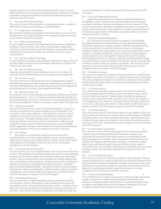 Concordia University Academic Catalog 99
scenarios. (Prerequisite: Successful completion of the first semester of the DPT
curriculum)
DPT	 7104	Functl. Anatomy/Biomechanics	
3	 Regional functional and articular anatomy is explored and applied in a
rehabilitation context. Principles of and instrumentation for motion analysis
are utilized to develop a thorough understanding of human movement. Class
activities include lecture, observation, and laboratory activities. Two movement
analysis projects provide the student experience in analysis and interpretation of
functional movement patterns. (Prerequisite: Successful completion of the first
semester of the DPT curriculum)
DPT	 7105	Systems Physiol  Pathophys II	
3	 This is the second course of a two-course sequence. The physiology
and pathophysiology of the integumentary, immune, rheumatic, pulmonary,
hematologic, genitourinary, hepatic, pancreatic and biliary and gastrointestinal
systems are presented. An overview of infectious diseases and oncology is
provided. Fundamentals of pathology for each system are presented from various
perspectives: etiology; pathogenesis; signs and symptoms; medical diagnosis,
including laboratory tests and diagnostic imaging; and treatment including
pharmacological intervention. Emphasis is placed on identifying â€œred flagsâ€
that would indicate to a physical therapist that treatment may be contraindicated
or referral to another health care provider is appropriate. Class activities include
lecture, discussion and problem solving scenarios. (Prerequisites: Successful
completion of the first semester of the DPT program)
DPT	 7106	Medical Screening	 2	
This course is an introduction of medical screening of patients for conditions that
may require examination by a physician or a physician-extender across the lifespan.
The lecture and laboratory experiences will enhance professional communication
between physical therapists, patients, and physicians facilitating patient referral
outside physical therapy.
DPT	 7111	Clinical Seminar I	 2	
This is the first course of a three course sequence. The roles of the profession
of physical therapy within the healthcare system, the healthcare team, and the
Christian tradition are explored. Students begin to develop the professional
behaviors and communication skills required to thrive in those roles. Emphasis is
on the application of this material to real-world situations through multiple clinic
visits that occur throughout the semester. Class activities include lecture, group
activities, and clinic visits. (Prerequisite: Acceptance into the DPT program)
DPT	 7112	Clinical Seminar II	 2	
This is the second course of a three course sequence. Issues related to morals and
values, cultural and socioeconomic diversity, and psychosocial aspects of disability
are explored within the context of multiple clinical visits. Legal and ethical issues
in physical therapy practice are introduced. Class activities include lecture, group
activities, and clinic visits. (Prerequisite: Successful completion of the first semester
of the DPT curriculum)
DPT	 7121	Clinical Skills 1/Foundations	 4	
This is the first course of a three course sequence. The fundamental processes
involved in physical therapy patient/client examination, evaluation, and
intervention are introduced. Bed mobility, transfers, and wheelchair/assistive
device management are included. A basic examination framework that can be
utilized across diagnoses and throughout the lifespan is developed. Students
begin to use medical terminology to document findings, using a variety of
structured formats. Class activities include lecture, lab, interaction with community
volunteer patients, and case studies. (Prerequisite: Acceptance into the DPT
program)
DPT	 7122	Clinical Skills II/MT  Exerc	 4	
This is the second course of a three course sequence. Beginning skills in physical
therapy interventions for a variety of impairments and functional limitations across
diagnoses and the lifespan are developed. Principles of exercise prescription and
progression are presented for a variety of impairments and functional limitations.
Beginning manual therapy skills are introduced. (Prerequisite: Successful
completion of the first semester of the DPT curriculum)
DPT	 7123	Clinical Skills III/Modalities	 4	
This is the third course of a three course sequence. Physical therapy interventions
specific to therapeutic modalities and electrotherapy are developed, with
emphasis on integrating these interventions into a comprehensive plan of care
for patients across diagnoses and across the lifespan. (Prerequisite: Successful
completion of the first two semester of the DPT curriculum)
Students utilize the 10 domains of the Certified Information Systems Security
Professional (CISSP) Common Body of Knowledge (CBK) as a framework for helping
organizations integrate stronger security protocols by determining the best
response to specific scenarios.
DI	 509	 App of DI in Gifted Education	 3	
This course is a study of the improvement of educational practices in relation to
differentiated instruction with emphasis on gifted education.
DI	 515	 Family Systems for Educators	 3	
Best practices for building strong family-school relationships; a survey of current
developments in the study of the family and an analysis of changes in American
society and their influence on family life.
DI	 532	 Collab in Inclusive Settings	 3	
A study of applied best practices for implementing and sustaining collaborative
teaching in inclusive settings. Areas of focus include skills for collaboration,
co-teaching, inclusive school practices, team building, shared problem solving,
interpersonal communication, conflict and controversy, and home-school
communication.
DI	 534	 Tchg Stdts w/Mental Hlth Needs	 3	
A study of classroom strategies, state and district initiatives and support resources
that help children and youth with mental health needs learn successfully in the
inclusive classroom setting.
DI	 536	 Inclusion: Effective Practices	 3	
Exploring and applying the values underlying inclusion, the foundations of
successful inclusion, differentiating instruction and classroom management.
DI	 538	 DI Across Content	 3	
This course will focus on methods of instruction for diverse learners. Students
will develop knowledge and skills for planning, implementing, coordinating and
evaluating differentiated teaching and learning environments that challenge and
assist diverse learners to achieve at their highest level of ability.
DI	 594	 Effective Practices in DI	 3	
An introduction to the study, exploration and application of effective practices for
all classroom learners. Focus is on classroom instruction blending of whole-class,
group and individual instruction on the premise that instructional approaches are
to be varied and adapted in relation to the diverse student needs in the classroom.
DPT	 7100	Service Learning I	 1	
This is the first course of a two course service learning sequence. Service is an
important component of the Lutheran tradition and is a key element of the
Concordia, St. Paul mission statement. Service-learning incorporates cultural
competence, meaningful service, and critical reflective thinking to enhance
student learning. The students will participate in lecture, case studies, and
interaction with the community to reinforce the importance of life-long civic
engagement, patient and/or community advocacy, and social responsibility.
Students apply what they learn in the classroom to the community. (Prerequisite:
Successful completion of the first two semesters of the DPT curriculum)
DPT	 7101	Anatomy	
6	 This course is a comprehensive study of human anatomy, which
includes dissection of a human cadaver. Skeletal, muscular, nervous, digestive,
cardiovascular, respiratory, and urogenital systems will be covered, and emphasis
will be placed on the relatedness of structure and function. (Prerequisite:
Acceptance into the DPT program)
DPT	 7102	Systems Physiol  Pathophys I	 3	
This first course of a two-course sequence begins with a cell structure and function
overview. The physiology and pathophysiology of the endocrine, musculoskeletal,
cardiovascular, and nervous systems are presented. Fundamentals of pathology
for each system are presented from various perspectives: etiology; pathogenesis;
signs and symptoms; medical diagnosis, including laboratory tests and diagnostic
imaging; and treatment including pharmacological intervention. Emphasis is
placed on identifying â€œred flagsâ€ that would indicate to a physical therapist
that treatment may be contraindicated or referral to another health care provider
is appropriate. Class activities include lecture, discussion and problem solving
scenarios. (Prerequisite: Acceptance into the DPT program)
DPT	 7103	Applied Neuroscience	 3	
This course provides an in-depth exploration of human movement, learning,
communication, memory, and emotions. Topics include the components and
neuroplasticity of the central and peripheral nervous systems. In addition, clinical
aspects of neurological conditions most applicable to the physical therapist are
presented. Class activities include lecture, laboratory and working through case
 