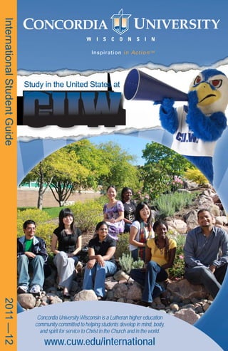 International Student Guide




                              CUW
                              Study in the United States at
2011 —12




                                  Concordia University Wisconsin is a Lutheran higher education
                                 community committed to helping students develop in mind, body,
                                   and spirit for service to Christ in the Church and in the world.

                                     www.cuw.edu/international
 