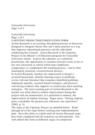 Concordia University
Page 3 of 3
Concordia University
Page 1 of 3
CAPSTONE PROJECTDOCUMENTATION FORM
Action Research is an exciting, disciplined process of discovery
designed to integrate theory into one’s daily practice in a way
that improves educational practices and the individual
conducting the research. Action Research is the Capstone
Project in the Master’s of Education program for Concordia
University online. It gives the educator, as a scholarly
practitioner, the opportunity to examine relevant issues in his or
her own classroom or school which may complicate,
compromise, or complement the learning process—and to find
meaningful, practical, research-based answers.
In Action Research, teachers are empowered to design a
research-based plan, identify learning issues or problems,
review relevant literature that examines identified problems,
implement specific, research-based strategies, and discover
convincing evidence that supports or contravenes their teaching
strategies. The most exciting part of Action Research is the
teacher can often observe student improvement during the
project and can demonstrate, in a quantitative manner, the
improvement of student learning. Sagor notes, “Seeing students
grow is probably the greatest joy educators can experience”
(2002, p. 5).
The steps to the Capstone Project are detailed below. Read
through all of the steps before creating your implementation
plan. Save this form as a draft until all Action Research steps
have been completed and all responses are documented. You
will submit this form at different stages of completion
 