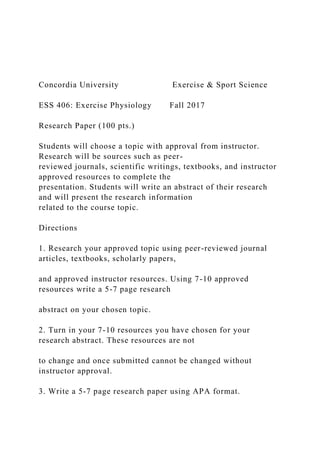 Concordia University Exercise & Sport Science
ESS 406: Exercise Physiology Fall 2017
Research Paper (100 pts.)
Students will choose a topic with approval from instructor.
Research will be sources such as peer-
reviewed journals, scientific writings, textbooks, and instructor
approved resources to complete the
presentation. Students will write an abstract of their research
and will present the research information
related to the course topic.
Directions
1. Research your approved topic using peer-reviewed journal
articles, textbooks, scholarly papers,
and approved instructor resources. Using 7-10 approved
resources write a 5-7 page research
abstract on your chosen topic.
2. Turn in your 7-10 resources you have chosen for your
research abstract. These resources are not
to change and once submitted cannot be changed without
instructor approval.
3. Write a 5-7 page research paper using APA format.
 