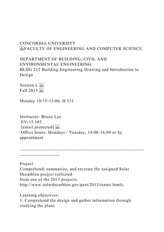 CONCORDIA UNIVERSITY
FACULTY OF ENGINEERING AND COMPUTER SCIENCE
DEPARTMENT OF BUILDING, CIVIL AND
ENVIRONMENTAL ENGINEERING
BLDG 212 Building Engineering Drawing and Introduction to
Design
Section L
Fall 2015
Monday 10:15-13:00, H 531
Instructor: Bruno Lee
EV-15.103
[email protected]
Office hours: Mondays / Tuesday, 14:00-16:00 or by
appointment
_____________________________________________________
_________________
Project
Comprehend, summarize, and recreate the assigned Solar
Decathlon project (selected
from one of the 2013 projects:
http://www.solardecathlon.gov/past/2013/teams.html).
Learning objectives:
1. Comprehend the design and gather information through
studying the plans
 