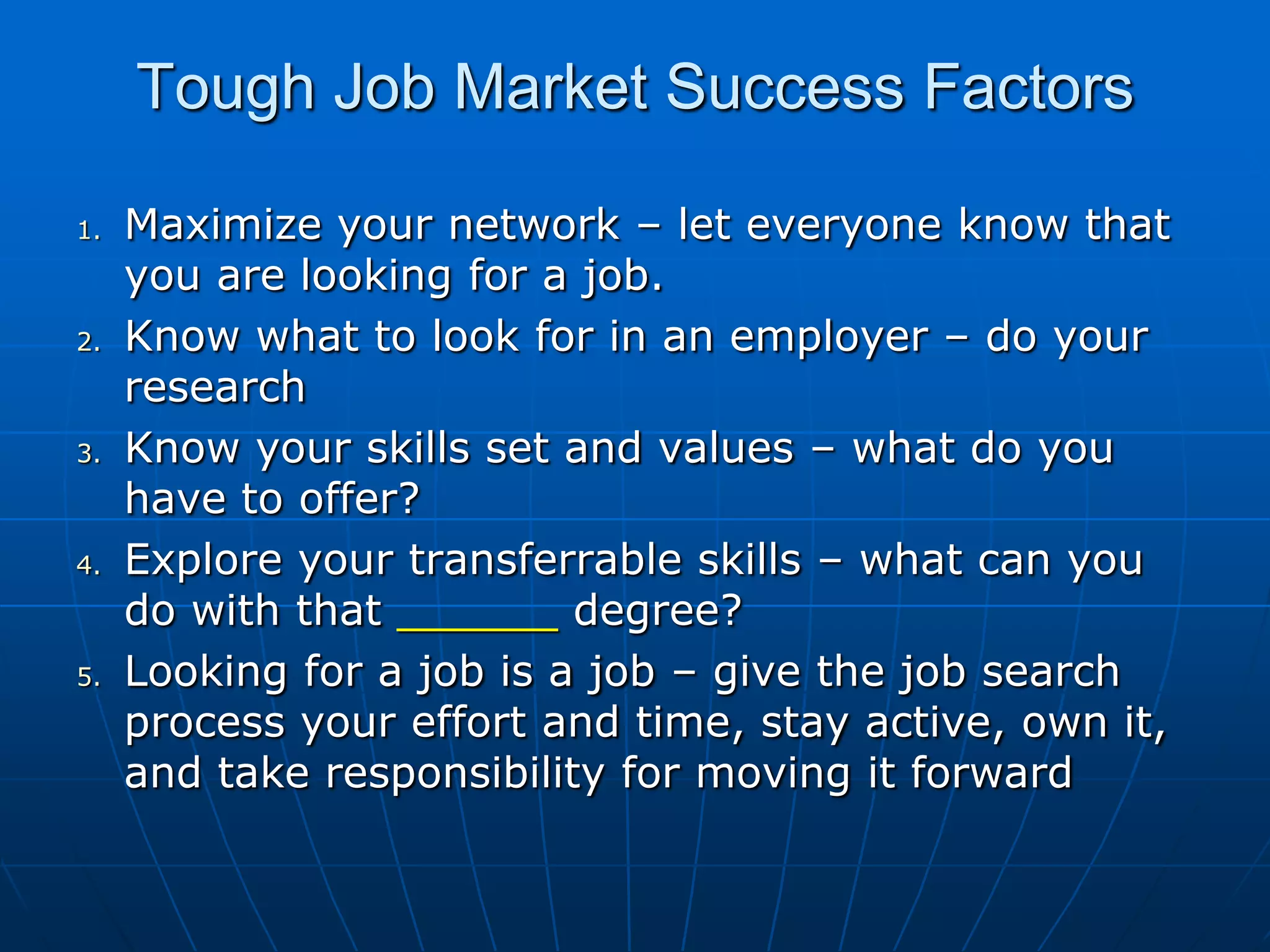 Tough Job Market Success FactorsMaximize your network – let everyone know that you are looking for a job. Know what to look for in an employer – do your research Know your skills set and values – what do you have to offer? Explore your transferrable skills – what can you do with that ______ degree? Looking for a job is a job – give the job search process your effort and time, stay active, own it, and take responsibility for moving it forward 