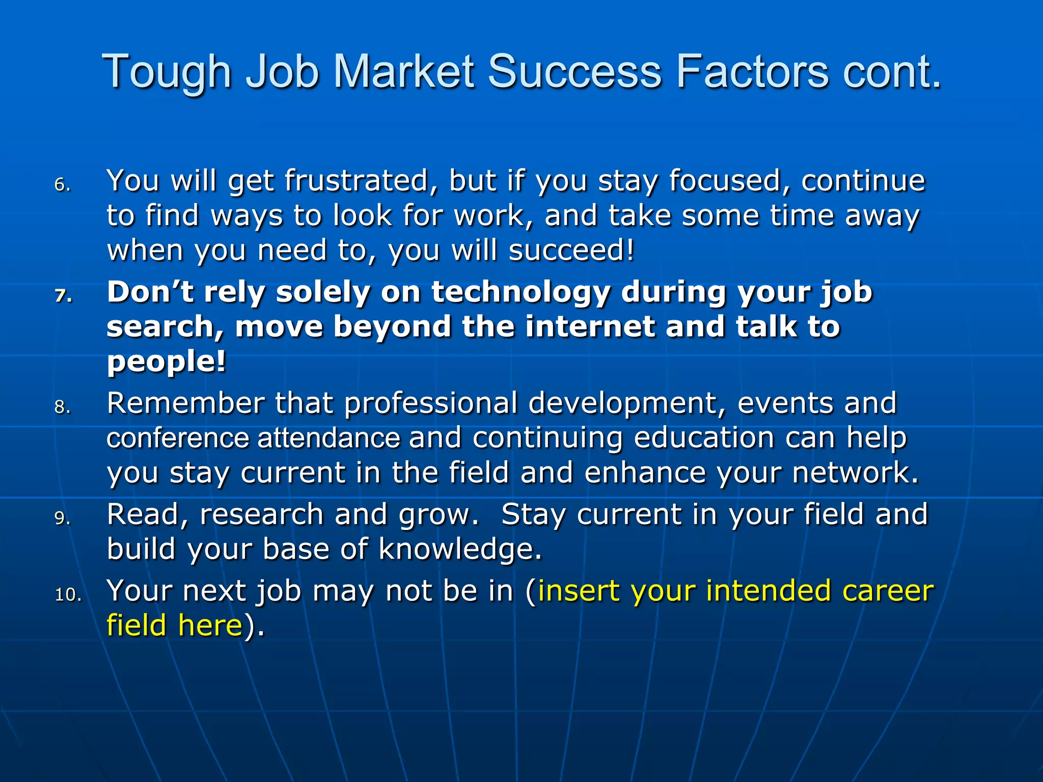 Tough Job Market Success Factors cont.You will get frustrated, but if you stay focused, continue to find ways to look for work, and take some time away when you need to, you will succeed!Don’t rely solely on technology during your job search, move beyond the internet and talk to people! Remember that professional development, events and conference attendance and continuing education can help you stay current in the field and enhance your network. Read, research and grow.  Stay current in your field and build your base of knowledge. Your next job may not be in (insert your intended career field here). 