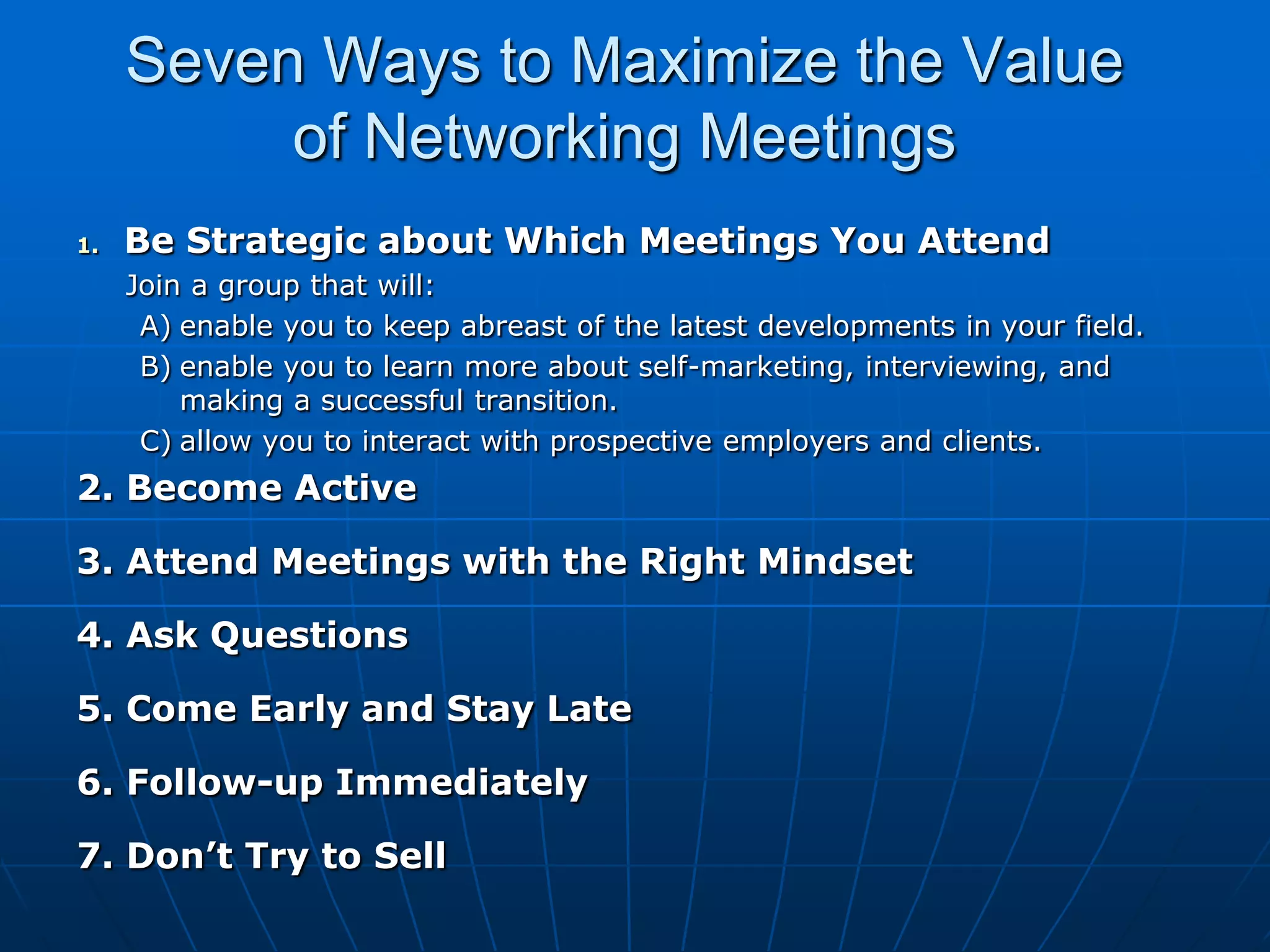 Seven Ways to Maximize the Value of Networking Meetings Be Strategic about Which Meetings You Attend     Join a group that will: enable you to keep abreast of the latest developments in your field.enable you to learn more about self-marketing, interviewing, and making a successful transition.allow you to interact with prospective employers and clients.2. Become Active3. Attend Meetings with the Right Mindset4. Ask Questions5. Come Early and Stay Late6. Follow-up Immediately7. Don’t Try to Sell