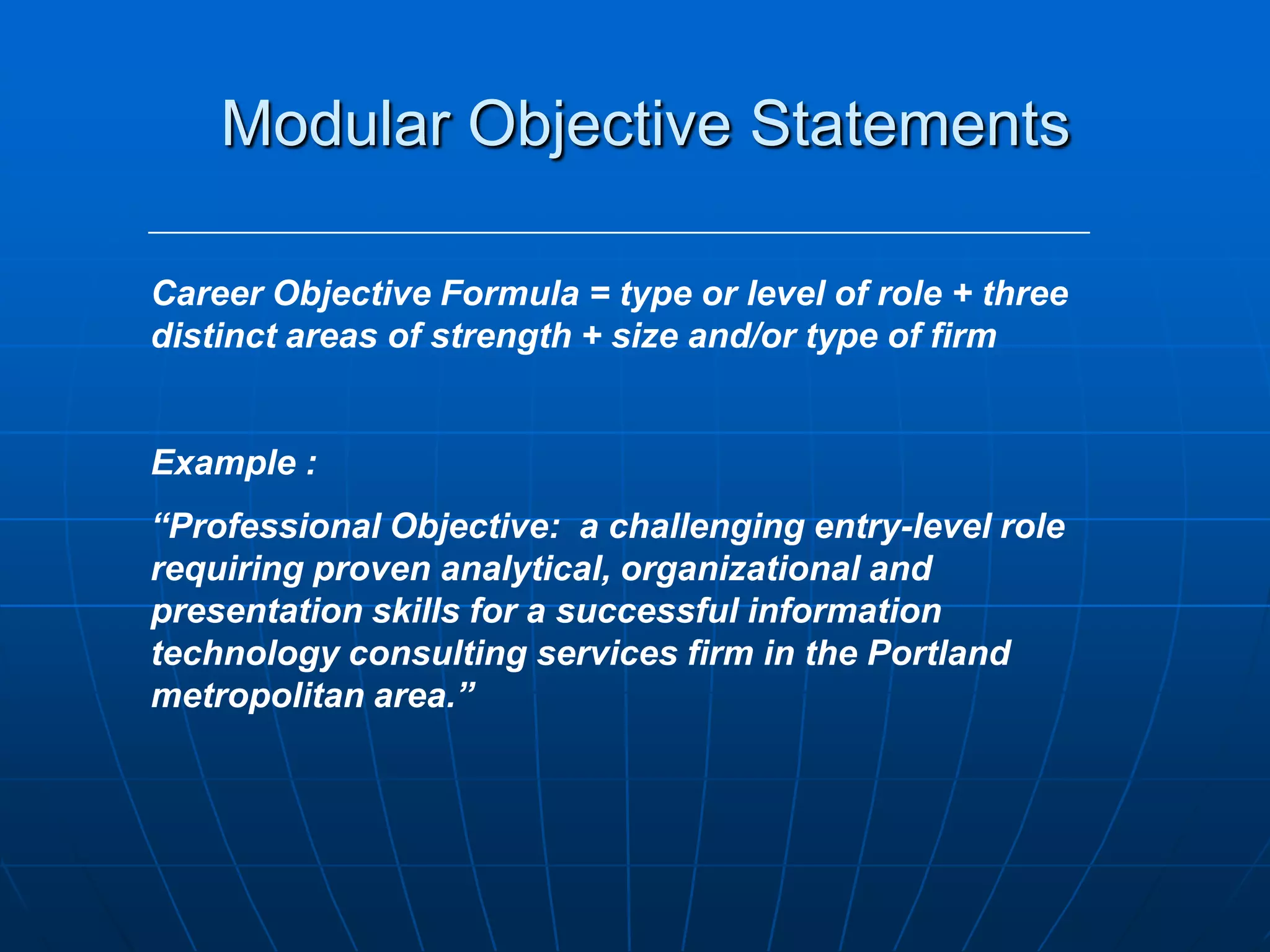 Modular Objective StatementsCareer Objective Formula = type or level of role + three distinct areas of strength + size and/or type of firmExample :“Professional Objective:  a challenging entry-level role requiring proven analytical, organizational and presentation skills for a successful information technology consulting services firm in the Portland metropolitan area.”