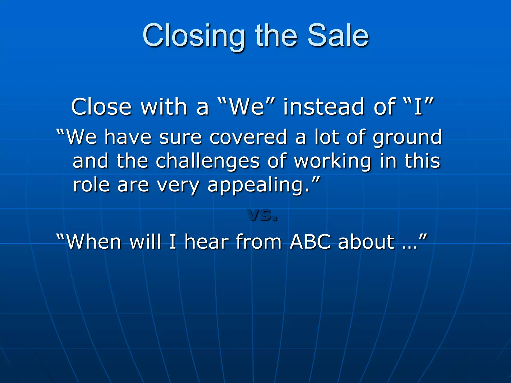 Closing the Sale     Close with a “We” instead of “I”“We have sure covered a lot of ground and the challenges of working in this role are very appealing.”vs.“When will I hear from ABC about …”