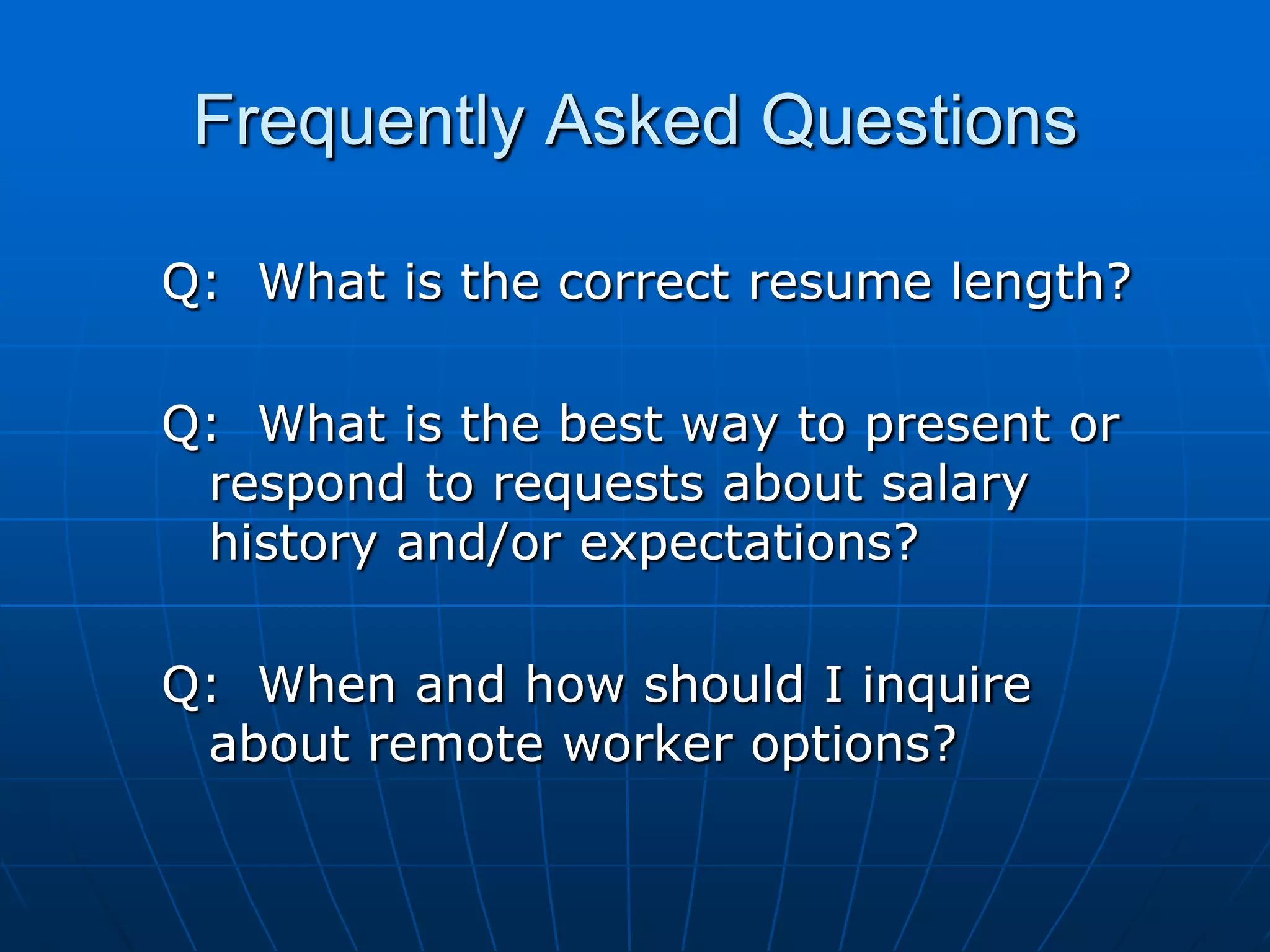 Frequently Asked QuestionsQ:  What is the correct resume length? Q:  What is the best way to present or respond to requests about salary history and/or expectations? Q:  When and how should I inquire about remote worker options?