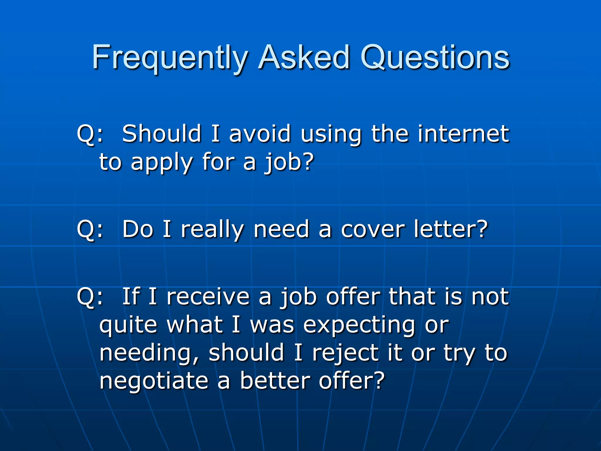 Frequently Asked QuestionsQ:  Should I avoid using the internet to apply for a job?Q:  Do I really need a cover letter?Q:  If I receive a job offer that is not quite what I was expecting or needing, should I reject it or try to   negotiate a better offer?