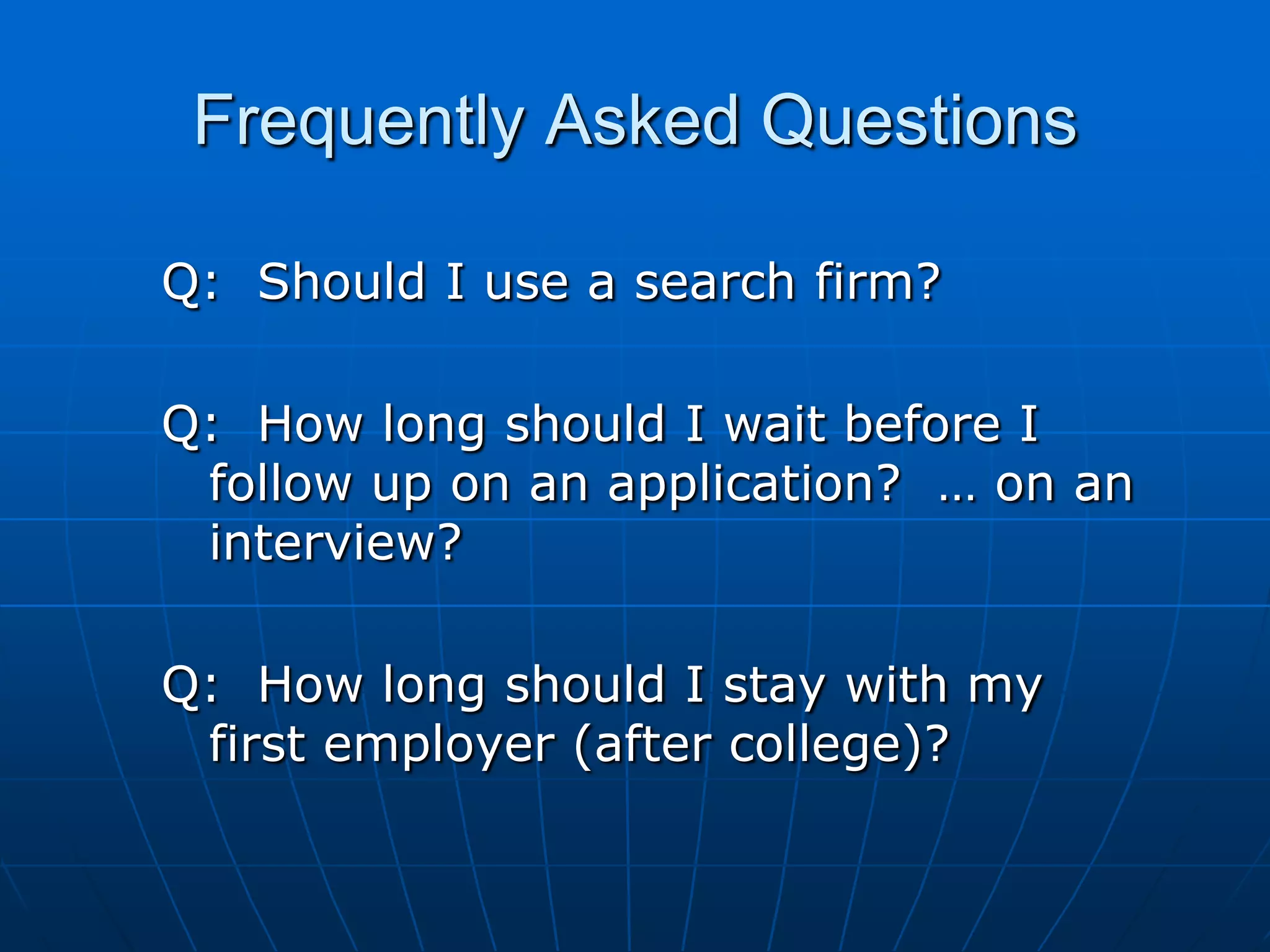 Frequently Asked QuestionsQ:  Should I use a search firm?Q:  How long should I wait before I follow up on an application?  … on an interview?Q:  How long should I stay with my first employer (after college)?
