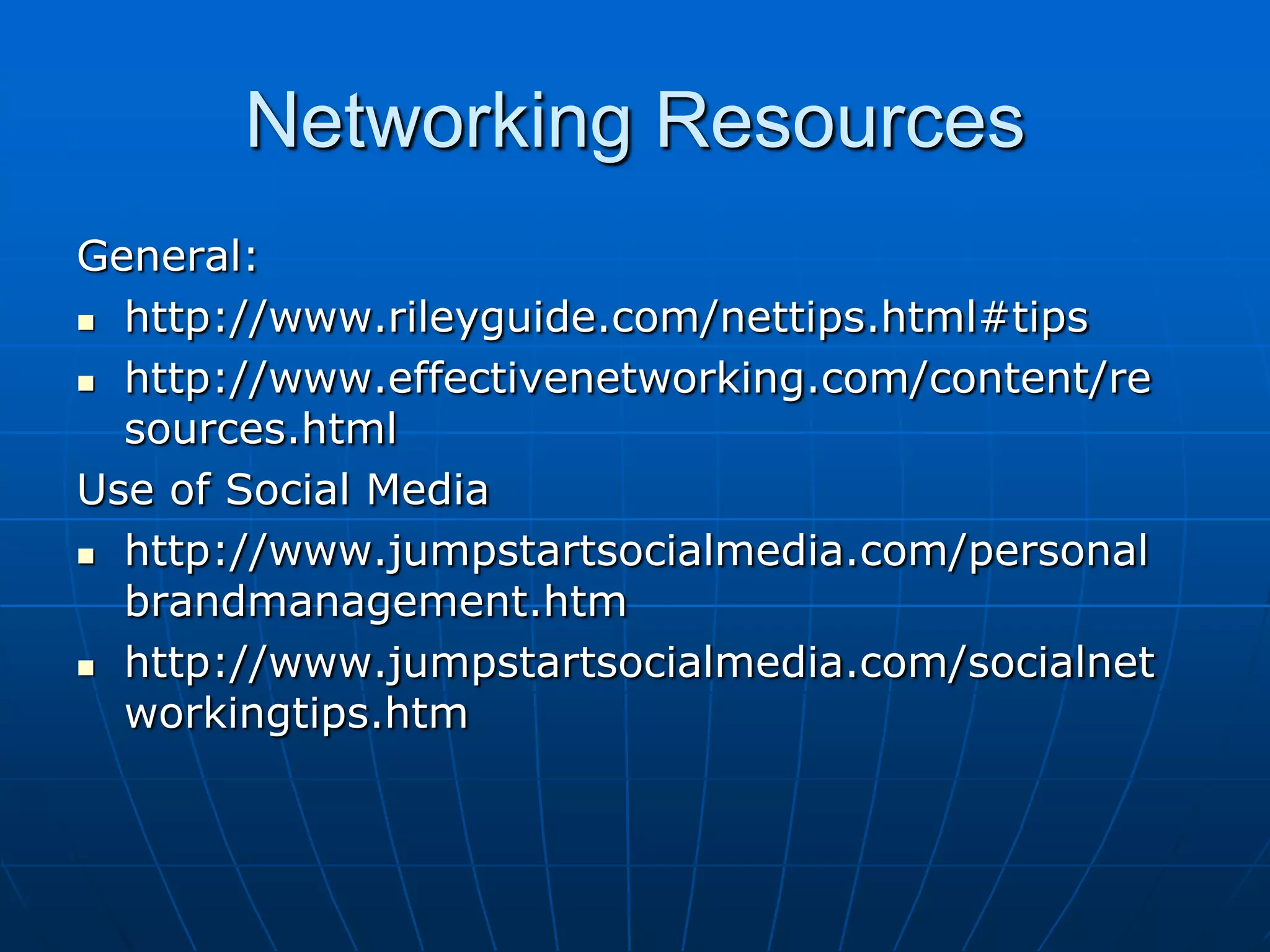 Networking ResourcesGeneral:http://www.rileyguide.com/nettips.html#tipshttp://www.effectivenetworking.com/content/resources.htmlUse of Social Mediahttp://www.jumpstartsocialmedia.com/personalbrandmanagement.htmhttp://www.jumpstartsocialmedia.com/socialnetworkingtips.htm