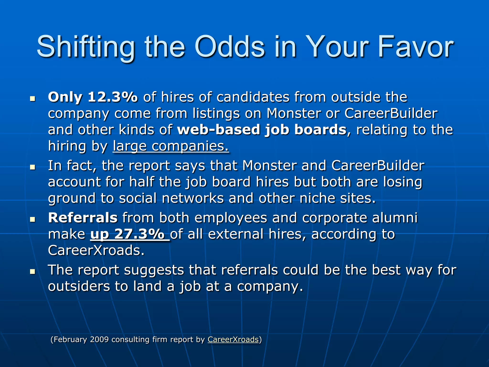 Shifting the Odds in Your FavorOnly 12.3% of hires of candidates from outside the company come from listings on Monster or CareerBuilder  and other kinds of web-basedjob boards, relating to the hiring by large companies.In fact, the report says that Monster and CareerBuilder account for half the job board hires but both are losing ground to social networks and other niche sites. Referralsfrom both employees and corporate alumni make up 27.3% of all external hires, according to CareerXroads. The report suggests that referrals could be the best way for outsiders to land a job at a company.         (February 2009 consulting firm report by CareerXroads)