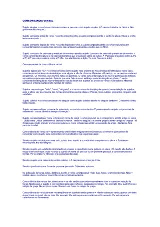 CONCORDÂNCIA VERBAL
Sujeito simples = o verbo concorda emnúmero e pessoa com o sujeito simples. ( O menino trabalha na fábrica; Nós
gostamos de crianças.).
Sujeito composto antes do verbo = escrito antes do verbo, o sujeito composto admite o verbo no plural. (O pai e o filho
levantavam cedo.).
Sujeito composto depois do verbo = escrito depois do verbo, o sujeito composto admite o verbo no plural ou em
concordância como sujeito mais próximo. (Levantavamou levantava cedo o pai e o filho).
Sujeito composto de pessoas gramaticais diferentes =sendo o sujeito composto de pessoas gramaticais diferentes, o
verbo concordará no plurale na pessoa gramaticalque prevalecer sobre as outras. A 1ª pessoa prevalece sobre a 2ª e
a 3ª; a 2ª pessoa prevalece sobre a 3ª. (Eu, tu e ela dizemos a lição. Tu e ela fizestes a lição).
Casos especiais de concordância verbal:
Sujeitos ligados por "ou" = o verbo concorda como sujeito mais próximo se houver idéia de retificação. Neste caso,
comumente os núcleos vêm isolados por uma vírgula e são de números diferentes - O menino, ou os meninos mataram
as galinhas. Os meninos, ou o menino matou as galinhas. O verbo concorda no plural se houver participação de todos
os sujeitos no processo verbal - Saia daí que uma faísca ou um estilhaço poderão atingi-lo em cheio. O verbo
concordará no singular se houver idéia de exclusão de um dos sujeitos do processo verbal - OBrasilou a Holanda
ganhará o próximo campeonato mundial de futebol.
Sujeitos resumidos por "tudo", "nada", "ninguém" = o verbo concordará no singular quando, numa relação de sujeitos,
após o último vier escrita uma das formas pronominais acima citadas - Pobres, ricos, sábios, ignorantes, ninguém está
satisfeito.
Sujeito coletivo = o verbo concordará no singular como sujeito coletivo escrito no singular também - O rebanho comeu
toda a ração.
Sujeito representado por pronome de tratamento = o verbo concordará na 3ª pessoa sendo o sujeito um pronome de
tratamento - Vossa Senhoria deseja informação?
Sujeito representado por nome próprio com forma de plural = verbo no plural, se o nome próprio admitir artigo no plural
- Os Estados Unidos defendemos direitos humanos. Verbo no singular, se o nome próprio admitir artigo no singular - O
Amazonas é muito grande. Verbo no singular se o nome próprio não admitir anteposição de artigo - Campinas fica
perto de Jundiaí.
Concordância do verbo ser =apresentando uma sintaxe irregular de concordância, o verbo ser pode deixar de
concordar como sujeito para concordar como predicativo nos seguintes casos:
Sendo o sujeito um dos pronomes tudo, o, isto, isso, aquilo, e o predicativo uma palavra no plural = Tudo eram
recordações. Isto são alegrias.
Sendo o sujeito um substantivo inanimado no singular e o predicativo uma palavra no plural = O mundo são ilusões. A
roupa eram uns trapos. Nota = sendo o sujeito um nome de pessoa ou um pronome pessoal, a concordância será
normal. Por exemplo: O filho(ele) era as alegrias do casal.
Sendo o sujeito uma palavra de sentido coletivo = A maioria eram crianças órfãs.
Sendo o predicativo uma forma de pronome pessoal= O herdeiro sois vós.
Na indicação de horas, datas, distância, sendo o verbo ser impessoal = São duas horas. Eram oito de maio. Nota =
nestes casos, o verbo ser concordacoma expressão numérica.
Concordância dos verbos dar, bater e soar =os três verbos concordamnormalmente com o sujeito em relação às
horas. Neste caso, o sujeito é representado pela palavra horas, badaladas ou relógio. Por exemplo: Deu quatro horas o
relógio da igreja. Deram cinco horas. Soaram seis horas no relógio da praça.
Concordância do verbo parecer =na seqüência em que há o verbo parecer +infinitivo de outro verbo, apenas um deles
é que ficará no plural, não os dois. Por exemplo: Os astros parecemcaminhar no firmamento. Os astros parece
caminharem no firmamento.
 
