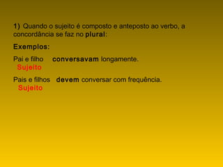 1) Quando o sujeito é composto e anteposto ao verbo, a
concordância se faz no plural:
Exemplos:
Pai e filho    conversavam longamente.
  Sujeito
Pais e filhos   devem conversar com frequência.
  Sujeito
 