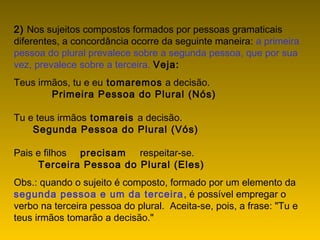 2) Nos sujeitos compostos formados por pessoas gramaticais
diferentes, a concordância ocorre da seguinte maneira: a primeira
pessoa do plural prevalece sobre a segunda pessoa, que por sua
vez, prevalece sobre a terceira. Veja:
Teus irmãos, tu e eu tomaremos a decisão.
              Primeira Pessoa do Plural (Nós)
Tu e teus irmãos tomareis a decisão.
       Segunda Pessoa do Plural (Vós)
Pais e filhos     precisam     respeitar-se.
         Terceira Pessoa do Plural (Eles)
Obs.: quando o sujeito é composto, formado por um elemento da
segunda pessoa e um da terceira, é possível empregar o
verbo na terceira pessoa do plural.  Aceita-se, pois, a frase: "Tu e
teus irmãos tomarão a decisão."
 