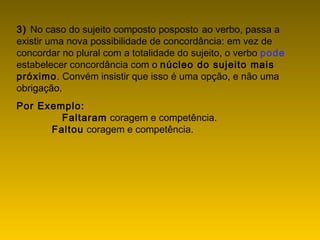 3) No caso do sujeito composto posposto ao verbo, passa a
existir uma nova possibilidade de concordância: em vez de
concordar no plural com a totalidade do sujeito, o verbo pode
estabelecer concordância com o núcleo do sujeito mais
próximo. Convém insistir que isso é uma opção, e não uma
obrigação.
Por Exemplo:
             Faltaram coragem e competência.
             Faltou coragem e competência.
 