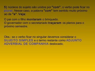 5) núcleos do sujeito são unidos por "com", o verbo pode ficar no
plural. Nesse caso, a palavra "com" tem sentido muito próximo
ao de "e". Veja:
O pai com o filho montaram o brinquedo.
O governador com o secretariado traçaram os planos para o
próximo semestre.
Obs.: se o verbo ficar no singular devemos considerar o
SUJEITO SIMPLES e o termo restante como ADJUNTO
ADVERBIAL DE COMPANHIA deslocado.
 