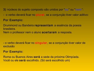 3) núcleos do sujeito composto são unidos por "ou" ou "nem”:
- o verbo deverá ficar no plural, se a conjunção tiver valor aditivo:
Por Exemplo:
Drummond ou Bandeira representam a essência da poesia
brasileira.
Nem o professor nem o aluno acertaram a resposta.
- o verbo deverá ficar no singular, se a conjunção tiver valor de
exclusão
Por Exemplo:
Roma ou Buenos Aires será a sede da próxima Olimpíada.
Você ou ele será escolhido. (Só será escolhido um)
 