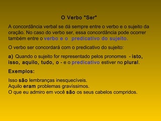 O Verbo "Ser"
A concordância verbal se dá sempre entre o verbo e o sujeito da
oração. No caso do verbo ser, essa concordância pode ocorrer
também entre o verbo e o  predicativo do sujeito.
O verbo ser concordará com o predicativo do sujeito:
a) Quando o sujeito for representado pelos pronomes  - isto,
isso, aquilo, tudo, o - e o predicativo estiver no plural.
Exemplos:
Isso são lembranças inesquecíveis.
Aquilo eram problemas gravíssimos.
O que eu admiro em você são os seus cabelos compridos.
 