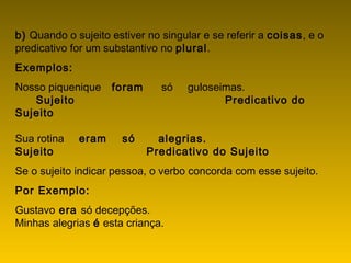 b) Quando o sujeito estiver no singular e se referir a coisas, e o
predicativo for um substantivo no plural.
Exemplos:
Nosso piquenique   foram      só     guloseimas.
       Sujeito                                       Predicativo do
Sujeito
                   
Sua rotina     eram    só      alegrias.
Sujeito                        Predicativo do Sujeito
Se o sujeito indicar pessoa, o verbo concorda com esse sujeito.
Por Exemplo:
Gustavo era só decepções.
Minhas alegrias é esta criança.
 