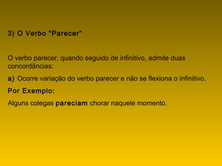 3) O Verbo "Parecer“
O verbo parecer, quando seguido de infinitivo, admite duas
concordâncias:
a) Ocorre variação do verbo parecer e não se flexiona o infinitivo.
Por Exemplo:
Alguns colegas pareciam chorar naquele momento.
 