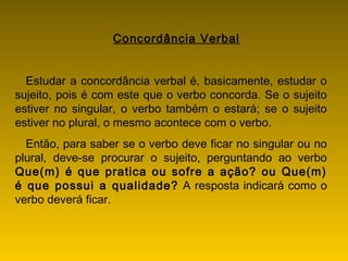 Concordância Verbal
Estudar a concordância verbal é, basicamente, estudar o
sujeito, pois é com este que o verbo concorda. Se o sujeito
estiver no singular, o verbo também o estará; se o sujeito
estiver no plural, o mesmo acontece com o verbo.
Então, para saber se o verbo deve ficar no singular ou no
plural, deve-se procurar o sujeito, perguntando ao verbo
Que(m) é que pratica ou sofre a ação? ou Que(m)
é que possui a qualidade? A resposta indicará como o
verbo deverá ficar.
 