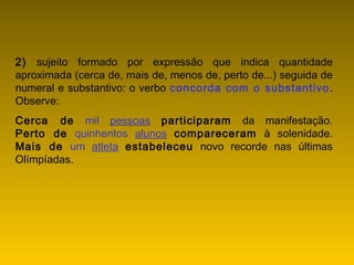 2) sujeito formado por expressão que indica quantidade
aproximada (cerca de, mais de, menos de, perto de...) seguida de
numeral e substantivo: o verbo concorda com o substantivo.
Observe:
Cerca de mil pessoas participaram da manifestação.
Perto de quinhentos alunos compareceram à solenidade.
Mais de um atleta estabeleceu novo recorde nas últimas
Olímpíadas.
 