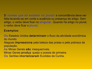 3) nomes que só existem no plural: a concordância deve ser
feita levando-se em conta a ausência ou presença de artigo. Sem
artigo, o verbo deve ficar no singular. Quando há artigo no plural,
o verbo deve ficar o plural.
Exemplos:
Os Estados Unidos determinam o fluxo da atividade econômica
do mundo.
Alagoas impressiona pela beleza das praias e pela pobreza da
população.
As Minas Gerais são inesquecíveis.
Minas Gerais produz queijo e poesia de primeira.
Os Sertões imortalizaram Euclides da Cunha.
 