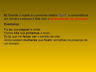 6) Quando o sujeito é o pronome relativo "que", a concordância
em número e pessoa é feita com o antecedente do pronome.
Exemplos:
Fui eu que paguei a conta.
Fomos nós que pintamos o muro.
És tu que me fazes ver o sentido da vida.
Ainda existem mulheres que ficam vermelhas na presença de
um homem.
 