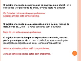 O sujeito é formado de nomes que só aparecem no plural - se o
sujeito não vier precedido de artigo, o verbo ficará no singular
Os Estados Unidos estão com problemas.
Estados Unidos está com problema.
O sujeito é formado pelas expressões: mais de um, menos de
dois, cerca de..., etc. – o verbo concorda com o numeral.
Mais de um país está com problemas.
O sujeito é constituído pelas expressões: a maioria, a maior
parte, grande parte, etc. - o verbo poderá ser usado no singular
(concordância lógica) ou no plural (concordância atrativa).
A maior parte dos países está com problemas.
A maior parte dos países estão com problemas.
 