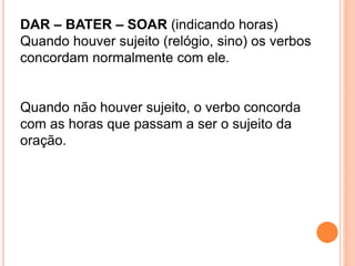 DAR – BATER – SOAR (indicando horas)
Quando houver sujeito (relógio, sino) os verbos
concordam normalmente com ele.
Quando não houver sujeito, o verbo concorda
com as horas que passam a ser o sujeito da
oração.
 