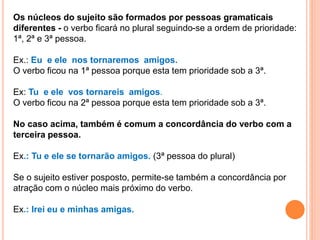 Os núcleos do sujeito são formados por pessoas gramaticais
diferentes - o verbo ficará no plural seguindo-se a ordem de prioridade:
1ª, 2ª e 3ª pessoa.
Ex.: Eu e ele nos tornaremos amigos.
O verbo ficou na 1ª pessoa porque esta tem prioridade sob a 3ª.
Ex: Tu e ele vos tornareis amigos.
O verbo ficou na 2ª pessoa porque esta tem prioridade sob a 3ª.
No caso acima, também é comum a concordância do verbo com a
terceira pessoa.
Ex.: Tu e ele se tornarão amigos. (3ª pessoa do plural)
Se o sujeito estiver posposto, permite-se também a concordância por
atração com o núcleo mais próximo do verbo.
Ex.: Irei eu e minhas amigas.
 