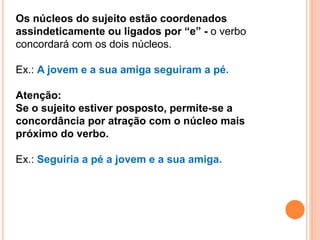 Os núcleos do sujeito estão coordenados
assindeticamente ou ligados por “e” - o verbo
concordará com os dois núcleos.
Ex.: A jovem e a sua amiga seguiram a pé.
Atenção:
Se o sujeito estiver posposto, permite-se a
concordância por atração com o núcleo mais
próximo do verbo.
Ex.: Seguiria a pé a jovem e a sua amiga.
 