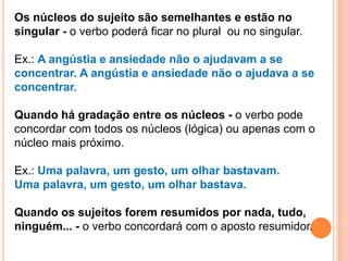 Os núcleos do sujeito são semelhantes e estão no
singular - o verbo poderá ficar no plural ou no singular.
Ex.: A angústia e ansiedade não o ajudavam a se
concentrar. A angústia e ansiedade não o ajudava a se
concentrar.
Quando há gradação entre os núcleos - o verbo pode
concordar com todos os núcleos (lógica) ou apenas com o
núcleo mais próximo.
Ex.: Uma palavra, um gesto, um olhar bastavam.
Uma palavra, um gesto, um olhar bastava.
Quando os sujeitos forem resumidos por nada, tudo,
ninguém... - o verbo concordará com o aposto resumidor.
 