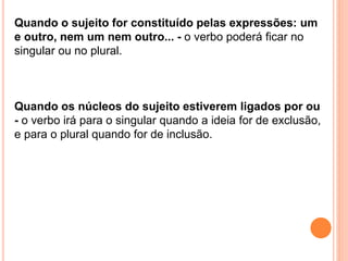 Quando o sujeito for constituído pelas expressões: um
e outro, nem um nem outro... - o verbo poderá ficar no
singular ou no plural.
Quando os núcleos do sujeito estiverem ligados por ou
- o verbo irá para o singular quando a ideia for de exclusão,
e para o plural quando for de inclusão.
 