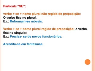 Partícula “SE”:
verbo + se + nome plural não regido de preposição:
O verbo fica no plural.
Ex.: Reformam-se móveis.
Verbo + se + nome plural regido de preposição: o verbo
fica no singular.
Ex.: Precisa- se de novos funcionários.
Acredita-se em fantasmas.
 