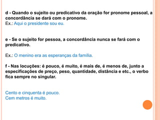 d - Quando o sujeito ou predicativo da oração for pronome pessoal, a
concordância se dará com o pronome.
Ex.: Aqui o presidente sou eu.
e - Se o sujeito for pessoa, a concordância nunca se fará com o
predicativo.
Ex.: O menino era as esperanças da família.
f - Nas locuções: é pouco, é muito, é mais de, é menos de, junto a
especificações de preço, peso, quantidade, distância e etc., o verbo
fica sempre no singular.
Cento e cinquenta é pouco.
Cem metros é muito.
 