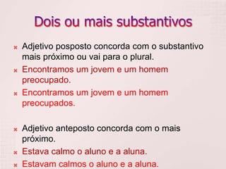  Adjetivo posposto concorda com o substantivo
mais próximo ou vai para o plural.
 Encontramos um jovem e um homem
preocupado.
 Encontramos um jovem e um homem
preocupados.
 Adjetivo anteposto concorda com o mais
próximo.
 Estava calmo o aluno e a aluna.
 Estavam calmos o aluno e a aluna.
 