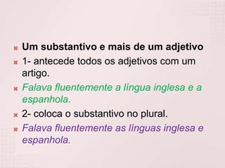  Um substantivo e mais de um adjetivo
 1- antecede todos os adjetivos com um
artigo.
 Falava fluentemente a língua inglesa e a
espanhola.
 2- coloca o substantivo no plural.
 Falava fluentemente as línguas inglesa e
espanhola.
 