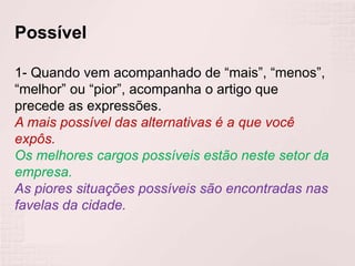 Possível
1- Quando vem acompanhado de “mais”, “menos”,
“melhor” ou “pior”, acompanha o artigo que
precede as expressões.
A mais possível das alternativas é a que você
expôs.
Os melhores cargos possíveis estão neste setor da
empresa.
As piores situações possíveis são encontradas nas
favelas da cidade.
 