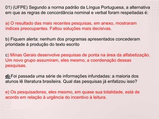 01) (UFPE) Segundo a norma padrão da Língua Portuguesa, a alternativa
em que as regras de concordância nominal e verbal foram respeitadas é:
a) O resultado das mais recentes pesquisas, em anexo, mostraram
índices preocupantes. Faltou soluções mais decisivas.
b) Fiquem alerta: nenhum dos programas apresentados concederam
prioridade à produção do texto escrito
c) Minas Gerais desenvolve pesquisas de ponta na área da alfabetização.
Um novo grupo assumiram, eles mesmo, a coordenação dessas
pesquisas.
d) Foi passada uma série de informações infundadas: a maioria dos
alunos lê literatura brasileira. Qual das pesquisas já enfatizou isso?
e) Os pesquisadores, eles mesmo, em quase sua totalidade, está de
acordo em relação à urgência do incentivo à leitura.
 